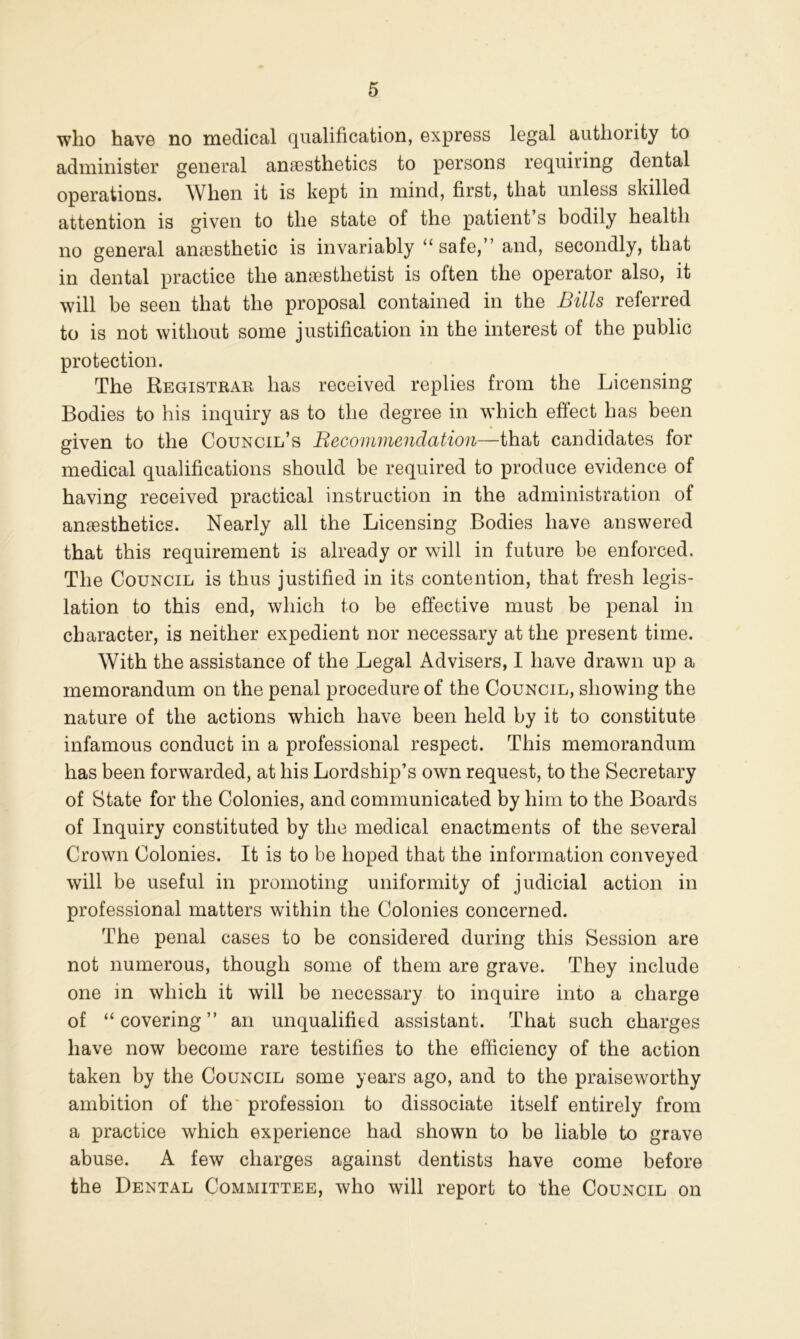 who have no medical qualification, express legal authority to administer general anaesthetics to persons requiring dental operations. When it is kept in mind, first, that unless skilled attention is given to the state of the patient’s bodily health no general anesthetic is invariably “ safe,” and, secondly, that in dental practice the anesthetist is often the operator also, it will be seen that the proposal contained in the Bills referred to is not without some justification in the interest of the public protection. The Registrar has received replies from the Licensing Bodies to his inquiry as to the degree in which effect has been given to the Council’s Becommendatioii—that candidates for medical qualifications should be required to produce evidence of having received practical instruction in the administration of anaesthetics. Nearly all the Licensing Bodies have answered that this requirement is already or will in future be enforced. The Council is thus justified in its contention, that fresh legis- lation to this end, which to be effective must be penal in character, is neither expedient nor necessary at the present time. With the assistance of the Legal Advisers, I have drawn up a memorandum on the penal procedure of the Council, showing the nature of the actions which have been held by it to constitute infamous conduct in a professional respect. This memorandum has been forwarded, at his Lordship’s own request, to the Secretary of State for the Colonies, and communicated by him to the Boards of Inquiry constituted by the medical enactments of the several Crown Colonies. It is to be hoped that the information conveyed will be useful in promoting uniformity of judicial action in professional matters within the Colonies concerned. The penal cases to be considered during this Session are not numerous, though some of them are grave. They include one in which it will be necessary to inquire into a charge of “covering” an unqualified assistant. That such charges have now become rare testifies to the efficiency of the action taken by the Council some years ago, and to the praiseworthy ambition of the' profession to dissociate itself entirely from a practice which experience had shown to be liable to grave abuse. A few charges against dentists have come before the Dental Committee, who will report to the Council on