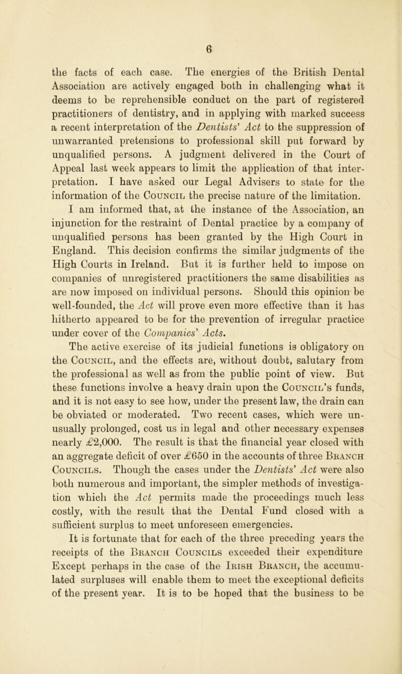 the facts of each case. The energies of the British Dental Association are actively engaged both in challenging what it deems to be reprehensible conduct on the part of registered practitioners of dentistry, and in applying with marked success a recent interpretation of the Dentists' Act to the suppression of unwarranted pretensions to professional skill put forward by unqualified persons. A judgment delivered in the Court of Appeal last week appears to limit the application of that inter- pretation. I have asked our Legal Advisers to state for the information of the Council the precise nature of the limitation. I am informed that, at the instance of the Association, an injunction for the restraint of Dental practice by a company of unqualified persons has been granted by the High Court in England. This decision confirms the similar judgments of the High Courts in Ireland. But it is further held to impose on companies of unregistered practitioners the same disabilities as are now imposed on individual persons. Should this opinion be well-founded, the Act will prove even more effective than it has hitherto appeared to be for the prevention of irregular practice under cover of the Companies' Acts, The active exercise of its judicial functions is obligatory on the Council, and the effects are, without doubt, salutary from the professional as well as from the public point of view. But these functions involve a heavy drain upon the Council’s funds, and it is not easy to see how, under the present law, the drain can be obviated or moderated. Two recent cases, which were un- usually prolonged, cost us in legal and other necessary expenses nearly £2,000. The result is that the financial year closed with an aggregate deficit of over £650 in the accounts of three Beanch Councils. Though the cases under the Dentists' Act were also both numerous and important, the simpler methods of investiga- tion which the Act permits made the proceedings much less costly, with the result that the Dental Fund closed with a sufficient surplus to meet unforeseen emergencies. It is fortunate that for each of the three preceding years the receipts of the Branch Councils exceeded their expenditure Except perhaps in the case of the Irish Branch, the accumu- lated surpluses will enable them to meet the exceptional deficits of the present year. It is to be hoped that the business to be