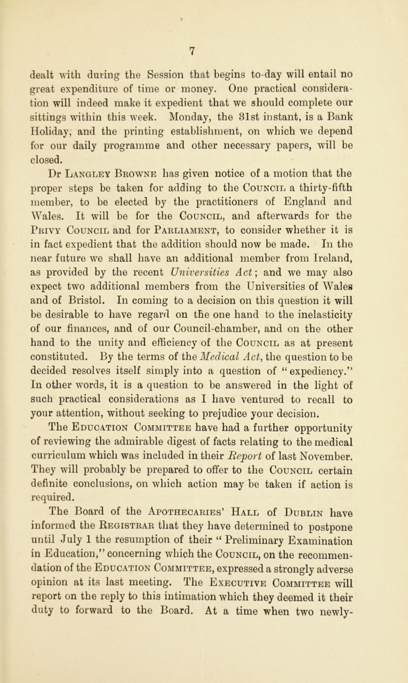 dealt Avith during the Session that begins to-day will entail no great expenditure of time or money. One practical considera- tion will indeed make it expedient that we should complete our sittings within this w^eek. Monday, the 31st instant, is a Bank Holiday; and the printing establishment, on which we depend for our daily programme and other necessary papers, will be closed. Dr Langley Browne has given notice of a motion that the proper steps be taken for adding to the Council a thirty-fifth member, to be elected by the practitioners of England and Wales. It will be for the Council, and afterwards for the Privy Council and for Parliament, to consider whether it is in fact expedient that the addition should now be made. In the near future we shall have an additional member from Ireland, as provided by the recent Universities Act; and we may also expect two additional members from the Universities of Wales and of Bristol. In coming to a decision on this question it will be desirable to have regard on the one hand to the inelasticity of our finances, and of our Council-chamber, and on the other hand to the unity and efficiency of the Council as at present constituted. By the terms of the Medical Act, the question to be decided resolves itself simply into a question of “ expediency.” In other words, it is a question to be answered in the light of such practical considerations as I have ventured to recall to your attention, without seeking to prejudice your decision. The Education Committee have had a further opportunity of reviewing the admirable digest of facts relating to the medical curriculum which was included in their Beport of last November. They will probably be prepared to offer to the Council certain definite conclusions, on which action may be taken if action is required. The Board of the Apothecaries’ Hall of Dublin have informed the Registrar that they have determined to postpone until July 1 the resumption of their “ Preliminary Examination in Education,” concerning which the Council, on the recommen- dation of the Education Committee, expressed a strongly adverse opinion at its last meeting. The Executive Committee will report on the reply to this intimation which they deemed it their duty to forward to the Board. At a time when two newly-