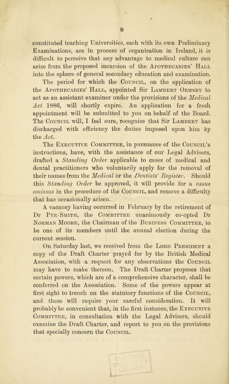 constituted teaching Universities, each with its own Preliminary Examinations, are in process of organisation in Ireland, it is difficult to perceive that any advantage to medical culture can arise from the proposed incursion of the Apothecaeies’ Hall into the sphere of general secondary education and examination. The period for which the Council, on the application of the Apothecaeies’ Hall, appointed Sir Lambeet Oemsby to act as an assistant examiner under the provisions of the Medical Act 1886, will shortly expire. An application for a fresh appointment will be submitted to you on behalf of the Board. The Council will, I feel sure, recognise that Sir Lambeet has discharged with efficiency the duties imposed upon him by the Act. The Executive Committee, in pursuance of the Council’s instructions, have, with the assistance of our Legal Advisers, drafted a Standing Order applicable to cases of medical and dental practitioners who voluntarily apply for the removal of their names from the Medical or the Dentists' Register. Should this Standing Order be approved, it will provide for a casus omissus in the procedure of the Council, and remove a difficulty that has occasionally arisen. A vacancy having occurred in February by the retirement of Dr Pye-Smith, the Committee unanimously co-opted Dr Noeman Mooee, the Chairman of the Business Committee, to be one of its members until the annual election during the current session. On Saturday last, we received from the Loed Peesident a copy of the Draft Charter prayed for by the British Medical Association, with a request for any observations the Council may have to make thereon. The Draft Charter proposes that certain powers, which are of a comprehensive character, shall be conferred on the Association. Some of the powers appear at first sight to trench on the statutory functions of the Council, and these will require your careful consideration. It will probably be convenient that, in the first instance, the Executive Committee, in consultation with the Legal Advisers, should examine the Draft Charter, and report to you on the provisions that specially concern the Council.