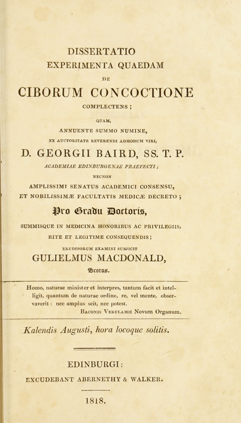 EXPERIMENTA QUAEDAM DE CIBORUM CONCOCTIONE COMPLECTENS ; QUAM, ANNUENTE SUMMO NUMINE, EX AUCTORITATE REVERENDI ADMODUM VIRI, D. GEORGII BAIRD, SS. T. P. ACADEMIAE EDINBURGENAE PRAEFECTI; NECNON AMPLISSIMI SENATUS ACADEMICI CONSENSU, ET NOBILISSIMAE FACULTATIS MEDICiE DECRETO ; Di o <0iaUti JBortotis, SUMMISQUE IN MEDICINA HONORIBUS AC PRIVILEGIIS, RITE ET LEGITIME CONSEQUENDIS; ERUDITORUM EXAMINI SUBJICIT GULIELMUS MACDONALD, ©C0tU£. Homo, naturae minister et interpres, tantum facit et intel- ligit, quantum de naturae ordine, re, vel mente, obser- vaverit : nec amplus scit, nec potest. Baconis Verueamii Novum Organum. Kalendis Augusti, hora locoque solitis. EDINBURGI: EXCUDEBANT ABERNETHY & WALKER. 1818.