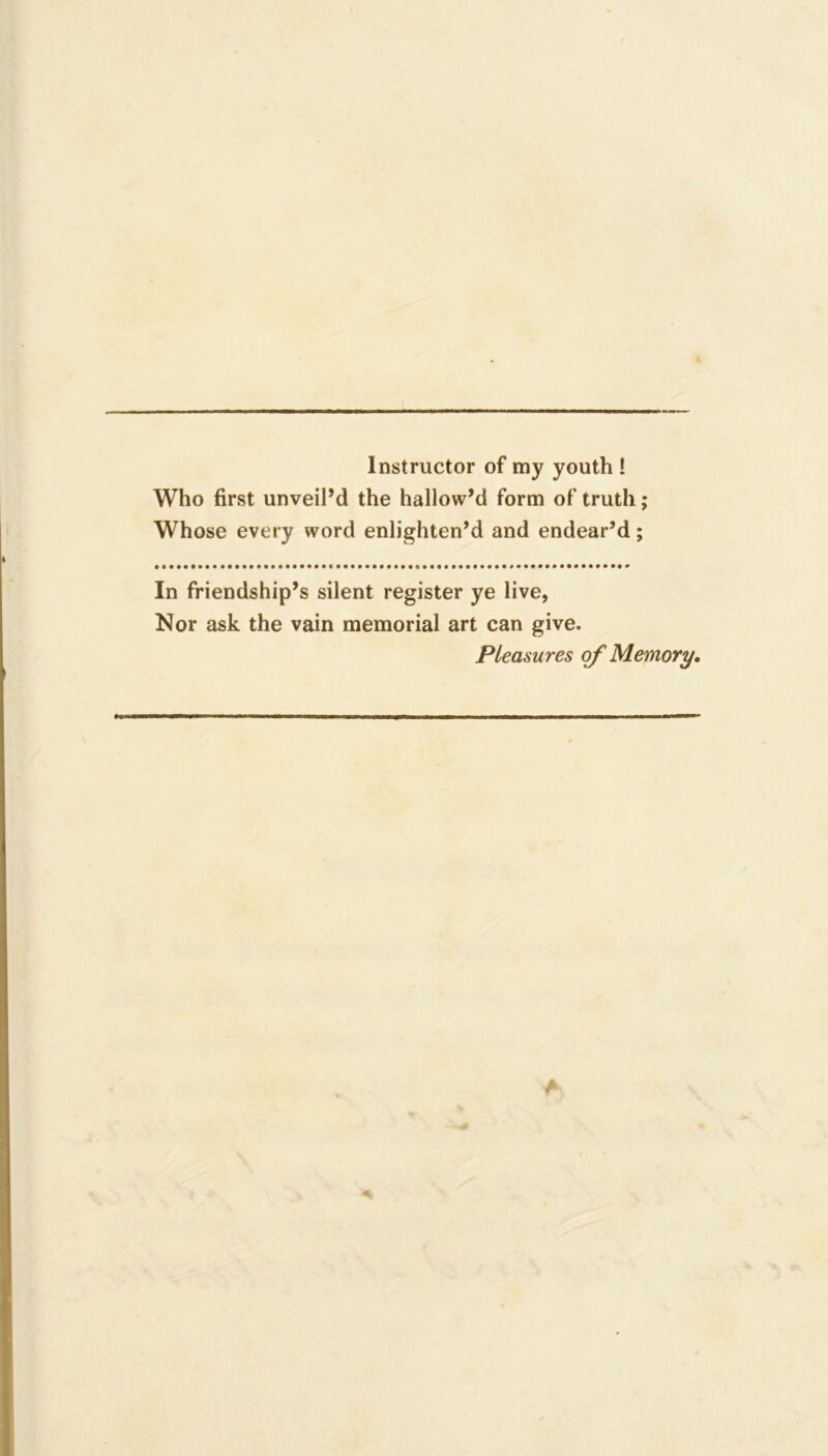 Instructor of my youth ! Who first unveil’d the hallowM form of truth; Whose every word enlighten’d and endear’d; In friendship’s silent register ye live, Nor ask the vain memorial art can give. Pleasures of Memory,