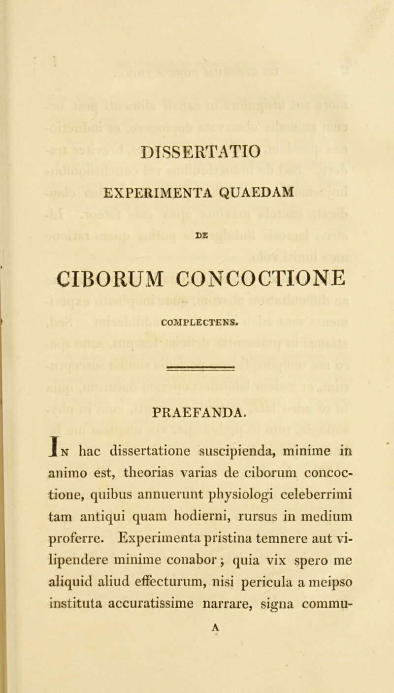 EXPERIMENTA QUAEDAM DE CIBORUM CONCOCTIONE COMPLECTENS. PRAEFANDA. In hac dissertatione suscipienda, minime in animo est, theorias varias de ciborum concoc- tione, quibus annuerunt physiologi celeberrimi tam antiqui quam hodierni, rursus in medium proferre. Experimenta pristina temnere aut vi- lipendere minime conabor \ quia vix spero me aliquid aliud effecturum, nisi pericula a meipso instituta accuratissime narrare, signa commu- A