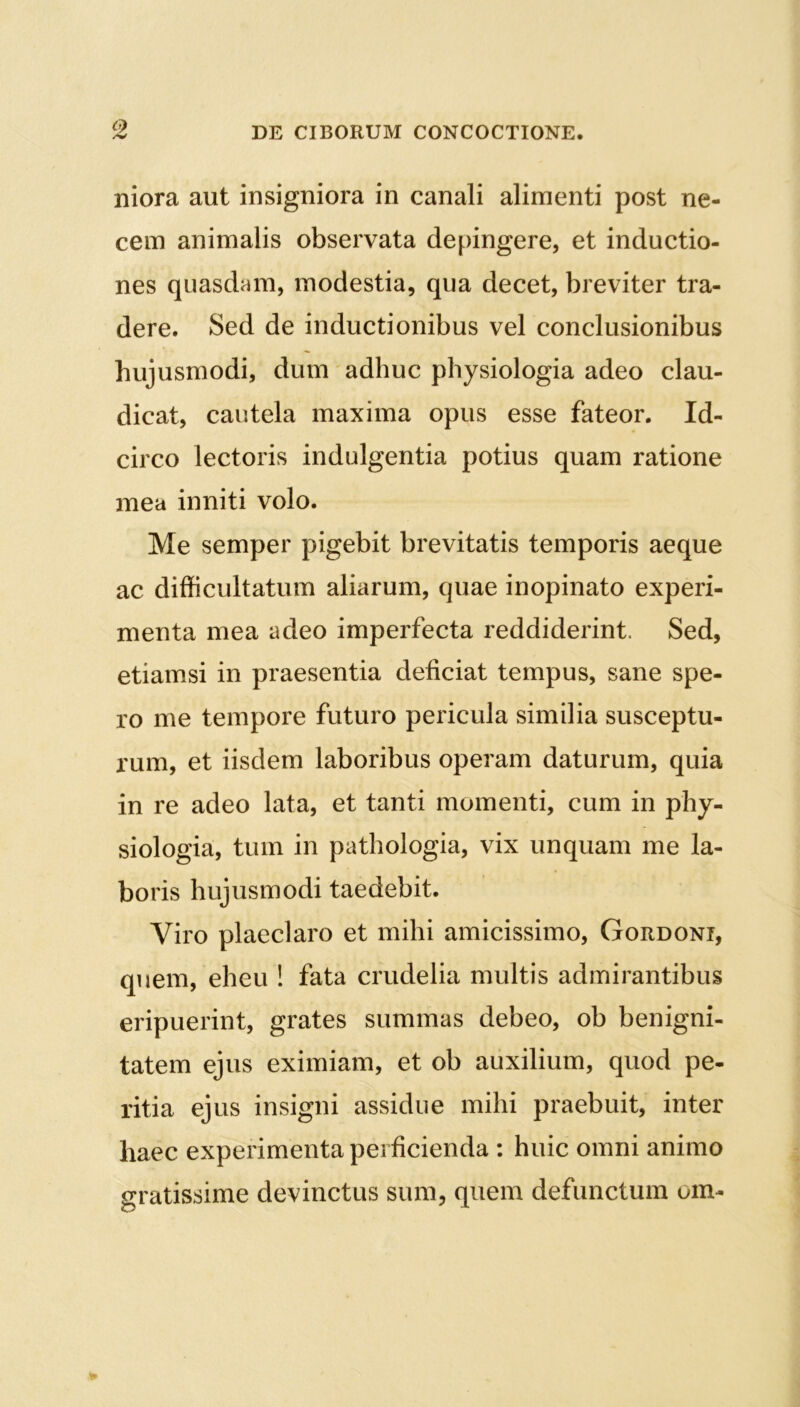 niora aut insigniora in canali alimenti post ne- cem animalis observata depingere, et inductio- nes quasdam, modestia, qua decet, breviter tra- dere. Sed de inductionibus vel conclusionibus hujusmodi, dum adhuc physiologia adeo clau- dicat, cautela maxima opus esse fateor. Id- circo lectoris indulgentia potius quam ratione mea inniti volo. Me semper pigebit brevitatis temporis aeque ac difficultatum aliarum, quae inopinato experi- menta mea adeo imperfecta reddiderint. Sed, etiamsi in praesentia deficiat tempus, sane spe- ro me tempore futuro pericula similia susceptu- rum, et iisdem laboribus operam daturum, quia in re adeo lata, et tanti momenti, cum in phy- siologia, tum in pathologia, vix unquam me la- boris hujusmodi taedebit. Viro plaeclaro et mihi amicissimo, Gordoni, quem, eheu ! fata crudelia multis admirantibus eripuerint, grates summas debeo, ob benigni- tatem ejus eximiam, et ob auxilium, quod pe- ritia ejus insigni assidue mihi praebuit, inter haec experimenta perficienda : huic omni animo gratissime devinctus sum, quem defunctum um-