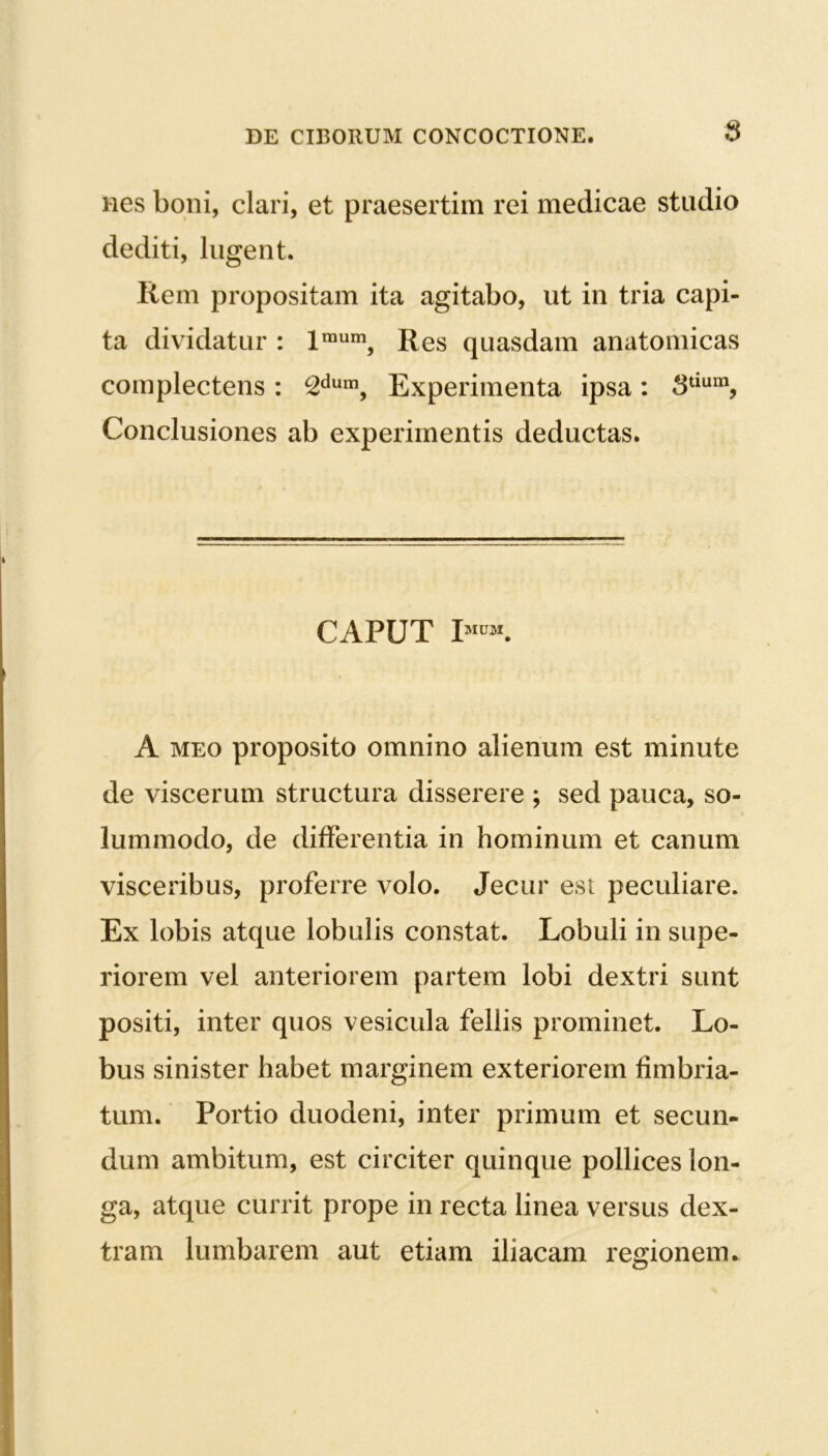 $ nes boni, clari, et praesertim rei medicae stadio dediti, lugent. liem propositam ita agitabo, ut in tria capi- ta dividatur : lraum, Res quasdam anatomicas complectens: 2dum, Experimenta ipsa: 8tmm, Conclusiones ab experimentis deductas. CAPUT I A meo proposito omnino alienum est minute de viscerum structura disserere ; sed pauca, so- lummodo, de differentia in hominum et canum visceribus, proferre volo. Jecur est peculiare. Ex lobis atque lobulis constat. Lobuli in supe- riorem vel anteriorem partem lobi dextri sunt positi, inter quos vesicula fellis prominet. Lo- bus sinister habet marginem exteriorem fimbria- tum. Portio duodeni, inter primum et secun- dum ambitum, est circiter quinque pollices lon- ga, atque currit prope in recta linea versus dex- tram lumbarem aut etiam iliacam resrionem.