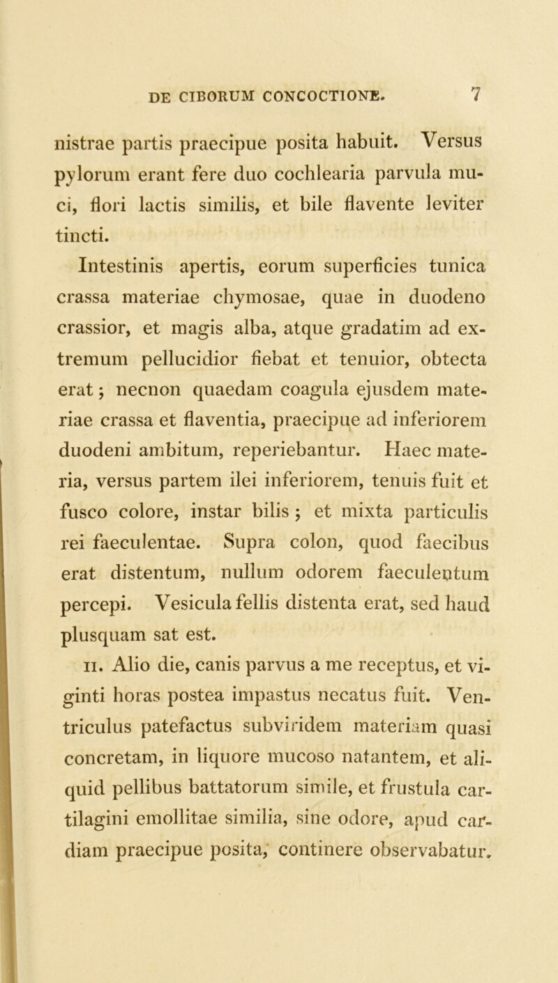 nistrae partis praecipue posita habuit. Versus pylorum erant fere duo cochlearia parvula mu- ci, flori lactis similis, et bile flavente leviter tincti. Intestinis apertis, eorum superficies tunica crassa materiae chymosae, quae in duodeno crassior, et magis alba, atque gradatim ad ex- tremum pellucidior fiebat et tenuior, obtecta erat; necnon quaedam coagula ejusdem mate- riae crassa et flaventia, praecipue ad inferiorem duodeni ambitum, reperiebantur. Haec mate- ria, versus partem ilei inferiorem, tenuis fuit et fusco colore, instar bilis ; et mixta particulis rei faeculentae. Supra colon, quod faecibus erat distentum, nullum odorem faeculentum percepi. Vesicula fellis distenta erat, sed haud plusquam sat est. ii. Alio die, canis parvus a me receptus, et vi- ginti horas postea impastus necatus fuit. Ven- triculus patefactus subviridem materiam quasi concretam, in liquore mucoso natantem, et ali- quid pellibus battatorum simile, et frustula car- tilagini emollitae similia, sine odore, apud car- diam praecipue posita, continere observabatur.