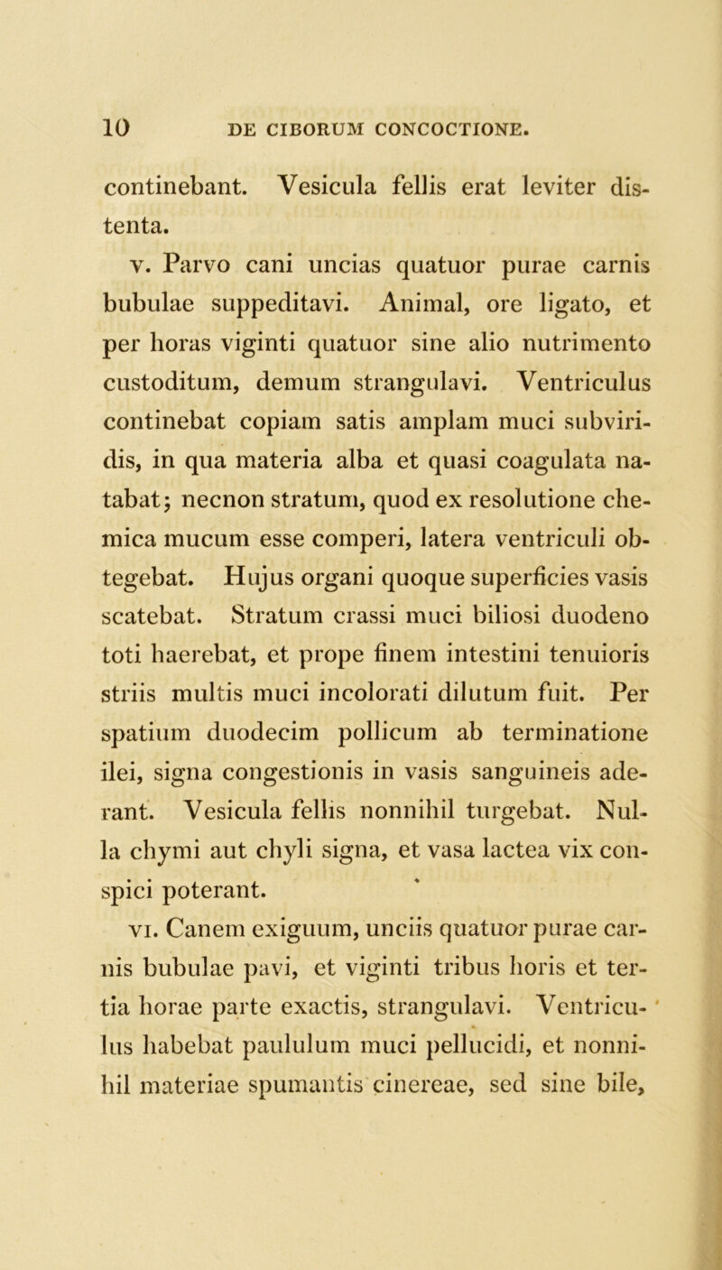 continebant. Vesicula fellis erat leviter dis- tenta. v. Parvo cani uncias quatuor purae carnis bubulae suppeditavi. Animal, ore ligato, et per horas viginti quatuor sine alio nutrimento custoditum, demum strangulavi. Ventriculus continebat copiam satis amplam muci subviri- dis, in qua materia alba et quasi coagulata na- tabat; necnon stratum, quod ex resolutione che- mica mucum esse comperi, latera ventriculi ob- tegebat. Hujus organi quoque superficies vasis scatebat. Stratum crassi muci biliosi duodeno toti haerebat, et prope finem intestini tenuioris striis multis muci incolorati dilutum fuit. Per spatium duodecim pollicum ab terminatione ilei, signa congestionis in vasis sanguineis ade- rant. Vesicula felhs nonnihil turgebat. Nul- la chymi aut chyli signa, et vasa lactea vix con- spici poterant. vi. Canem exiguum, unciis quatuor purae car- nis bubulae pavi, et viginti tribus horis et ter- tia horae parte exactis, strangulavi. Ventricu-' Ius habebat paululum muci pellucidi, et nonni- hil materiae spumantis cinereae, sed sine bile.