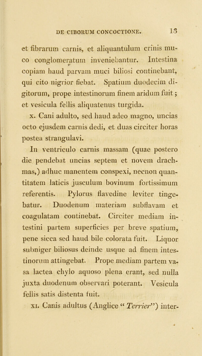 et fibrarum carnis, et aliquantulum crinis mu- co conglomeratum inveniebantur. Intestina copiam haud parvam muci biliosi continebant, qui cito nigrior fiebat. Spatium duodecim di- gitorum, prope intestinorum finem aridum fuit; et vesicula fellis aliquatenus turgida. x. Cani adulto, sed haud adeo magno, uncias octo ejusdem carnis dedi, et duas circiter horas postea strangulavi. In ventriculo carnis massam (quae postero die pendebat uncias septem et novem drach- mas,) adhuc manentem conspexi, necnon quan- titatem laticis jusculum bovinum fortissimum referentis. Pylorus flavedine leviter tinge- batur. Duodenum materiam subflavam et coagulatam continebat. Circiter mediam in- testini partem superficies per breve spatium, pene sicca sed haud bile colorata fuit. Liquor subniger biliosus deinde usque ad finem intes- tinorum attingebat. Prope mediam partem va- sa lactea chylo aquoso plena erant, sed nulla juxta duodenum observari poterant. Vesicula feliis satis distenta fuit. xi. Canis adultus (Anglice “ Terrier”) inter-