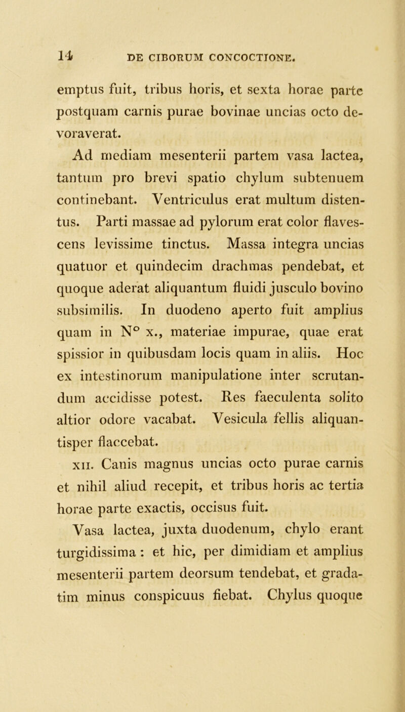 emptus fuit, tribus horis, et sexta horae parte postquam carnis purae bovinae uncias octo de- voraverat. Ad mediam mesenterii partem vasa lactea, tantum pro brevi spatio chylum subtenuem continebant. Ventriculus erat multum disten- tus. Parti massae ad pylorum erat color flaves- cens levissime tinctus. Massa integra uncias quatuor et quindecim drachmas pendebat, et quoque aderat aliquantum fluidi jusculo bovino subsimilis. In duodeno aperto fuit amplius quam in N° x., materiae impurae, quae erat spissior in quibusdam locis quam in aliis. Hoc ex intestinorum manipulatione inter scrutan- dum accidisse potest. Res faeculenta solito altior odore vacabat. Vesicula fellis aliquan- tisper flaccebat. xn. Canis magnus uncias octo purae carnis et nihil aliud recepit, et tribus horis ac tertia horae parte exactis, occisus fuit. Vasa lactea, juxta duodenum, chylo erant turgidissima : et hic, per dimidiam et amplius mesenterii partem deorsum tendebat, et grada- tim minus conspicuus fiebat. Chylus quoque