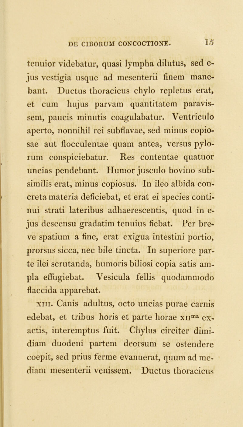 tenuior videbatur, quasi lympha dilutus, sed e- jus vestigia usque ad mesenterii finem mane- bant. Ductus thoracicus chylo repletus erat, et cum hujus parvam quantitatem paravis- sem, paucis minutis coagulabatur. Ventriculo aperto, nonnihil rei subflavae, sed minus copio- sae aut flocculentae quam antea, versus pylo- rum conspiciebatur. Res contentae quatuor uncias pendebant. Humor jusculo bovino sub- similis erat, minus copiosus. In ileo albida con- creta materia deficiebat, et erat ei species conti- nui strati lateribus adhaerescentis, quod in e- jus descensu gradatim tenuius fiebat. Per bre- ve spatium a fine, erat exigua intestini portio, prorsus sicca, nec bile tincta. In superiore par- te ilei scrutanda, humoris biliosi copia satis am- pla effugiebat. Vesicula fellis quodammodo flaccida apparebat. xiii. Canis adultus, octo uncias purae carnis edebat, et tribus horis et parte horae xuma ex- actis, interemptus fuit. Chylus circiter dimi- diam duodeni partem deorsum se ostendere coepit, sed prius ferme evanuerat, quum ad me- diam mesenterii venissem. Ductus thoracicus