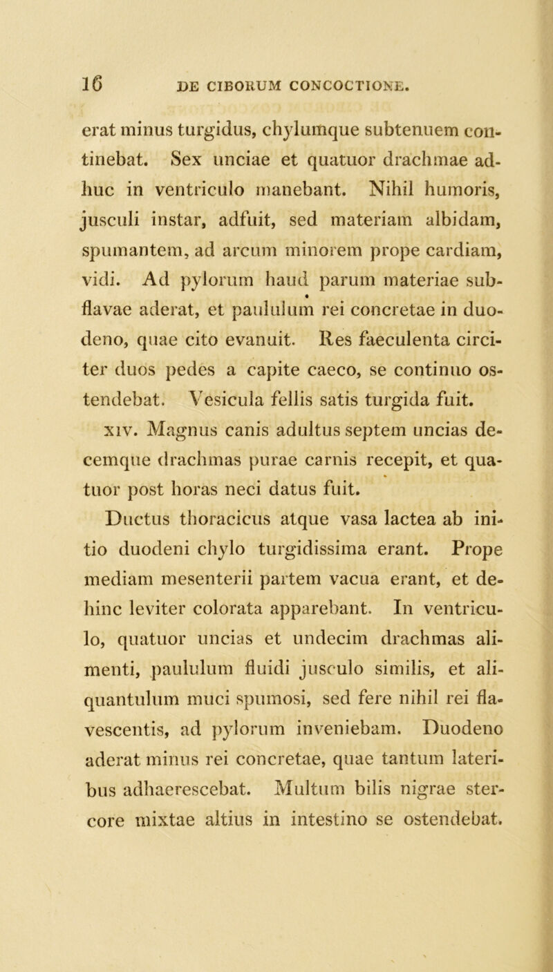 erat minus turgidus, chylumque subtenuem con- tinebat. Sex unciae et quatuor drachmae ad- huc in ventriculo manebant. Nihil humoris, jusculi instar, adfuit, sed materiam albidam, spumantem, ad arcum minorem prope cardiam, vidi. Ad pylorum haud parum materiae sub- « flavae aderat, et paululum rei concretae in duo- deno, quae cito evanuit. Res faeculenta circi- ter duos pedes a capite caeco, se continuo os- tendebat. Vesicula fellis satis turgida fuit, xiv. Magnus canis adultus septem uncias de- cemque drachmas purae carnis recepit, et qua- % tuor post horas neci datus fuit. Ductus thoracicus atque vasa lactea ab ini- tio duodeni chylo turgidissima erant. Prope mediam mesenterii partem vacua erant, et de- hinc leviter colorata apparebant. In ventricu- lo, quatuor uncias et undecim drachmas ali- menti, paululum fluidi jusculo similis, et ali- quantulum muci spumosi, sed fere nihil rei fla- vescentis, ad pylorum inveniebam. Duodeno aderat minus rei concretae, quae tantum lateri- bus adhaerescebat. Multum bilis nigrae ster- core mixtae altius in intestino se ostendebat.