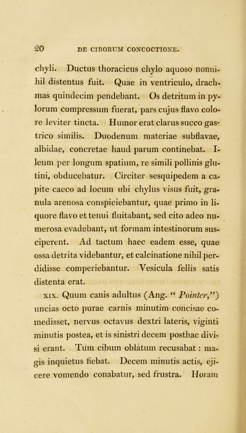 chyli. Ductus thoracicus chylo aquoso nonni- hil distentus fuit. Quae in ventriculo, drach- mas quindecim pendebant. Os detritum in py- lorum compressum fuerat, pars cujus flavo colo- re leviter tincta. Humor erat clarus succo gas- trico similis. Duodenum materiae subflavae, albidae, concretae haud parum continebat. I- leum per longum spatium, re simili pollinis glu- tini, obducebatur. Circiter sesquipedem a ca- pite caeco ad locum ubi chylus visus fuit, gra- nula arenosa conspiciebantur, quae primo in li- quore flavo et tenui fluitabant, sed cito adeo nu- merosa evadebant, ut formam intestinorum sus- ciperent. Ad tactum haec eadem esse, quae ossa detrita videbantur, et calcinatione nihil per- didisse comperiebantur. Vesicula fellis satis distenta erat. xix. Quum canis adultus (Ang. “ Pointer,”) uncias octo purae carnis minutim concisae co- medisset, nervus octavus dextri lateris, viginti minutis postea, et is sinistri decem posthac divi- si erant. Tum cibum oblatum recusabat: ma- gis inquietus flebat. Decem minutis actis, eji- cere vomendo conabatur, sed frustra. Horam