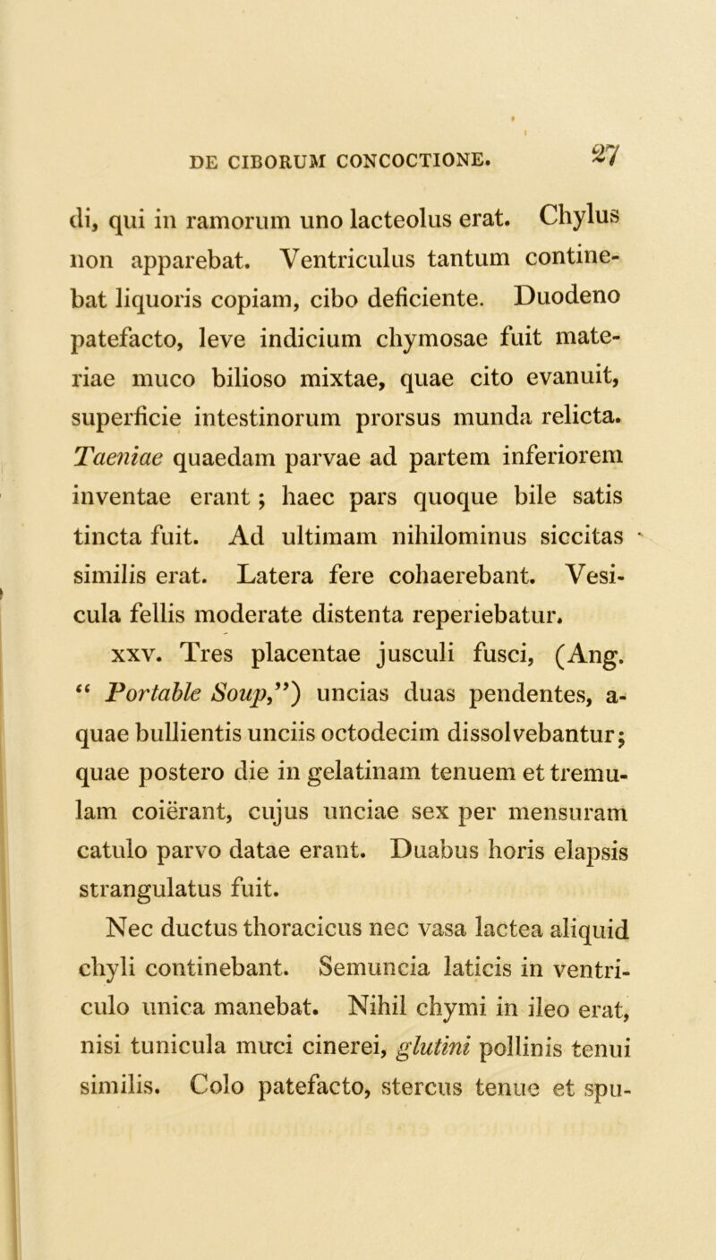 I DE CIBORUM CONCOCTIONE. di, qui in ramorum uno lacteolus erat. Chylus non apparebat. Ventriculus tantum contine- bat liquoris copiam, cibo deficiente. Duodeno patefacto, leve indicium chymosae fuit mate- riae muco bilioso mixtae, quae cito evanuit, superficie intestinorum prorsus munda relicta. Taeniae quaedam parvae ad partem inferiorem inventae erant; haec pars quoque bile satis tincta fuit. Ad ultimam nihilominus siccitas ' similis erat. Latera fere cohaerebant. Vesi- cula fellis moderate distenta reperiebatur. xxv. Tres placentae jusculi fusci, (Ang. “ Portahle Soup,99) uncias duas pendentes, a- quae bullientis unciis octodecim dissolvebantur; quae postero die in gelatinam tenuem et tremu- lam coierant, cujus unciae sex per mensuram catulo parvo datae erant. Duabus horis elapsis strangulatus fuit. Nec ductus thoracicus nec vasa lactea aliquid chyli continebant. Semuncia laticis in ventri- culo unica manebat. Nihil chymi in ileo erat, nisi tunicula muci cinerei, glutini pollinis tenui similis. Colo patefacto, stercus tenue et spu-