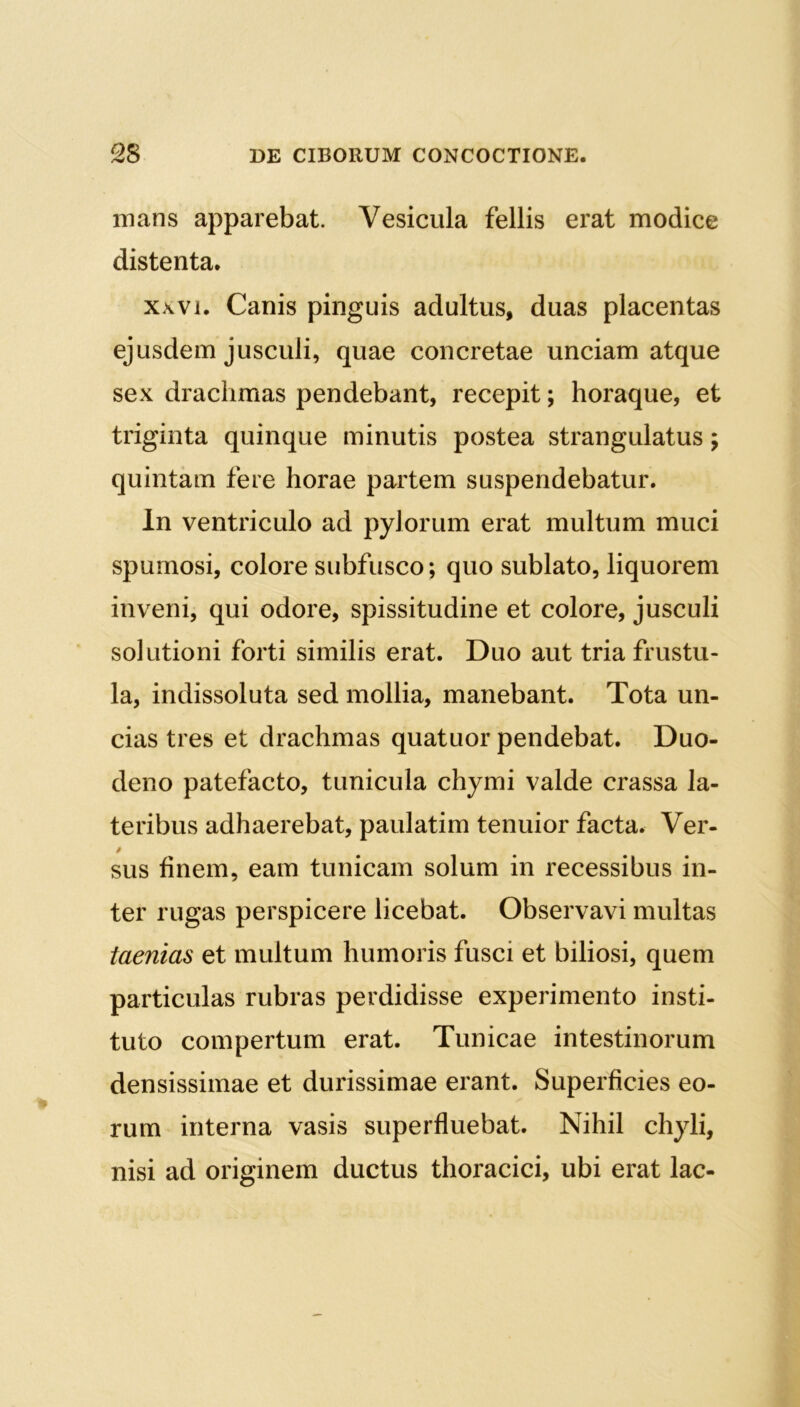 mans apparebat. Vesicula fellis erat modice distenta. xxvi. Canis pinguis adultus, duas placentas ejusdem jusculi, quae concretae unciam atque sex drachmas pendebant, recepit; horaque, et triginta quinque minutis postea strangulatus; quintam fere horae partem suspendebatur. In ventriculo ad pylorum erat multum muci spumosi, colore subfusco; quo sublato, liquorem inveni, qui odore, spissitudine et colore, jusculi solutioni forti similis erat. Duo aut tria frustu- la, indissoluta sed mollia, manebant. Tota un- cias tres et drachmas quatuor pendebat. Duo- deno patefacto, tunicula chymi valde crassa la- teribus adhaerebat, paulatim tenuior facta. Ver- / sus finem, eam tunicam solum in recessibus in- ter rugas perspicere licebat. Observavi multas taenias et multum humoris fusci et biliosi, quem particulas rubras perdidisse experimento insti- tuto compertum erat. Tunicae intestinorum densissimae et durissimae erant. Superficies eo- rum interna vasis superfluebat. Nihil chyli, nisi ad originem ductus thoracici, ubi erat lac-