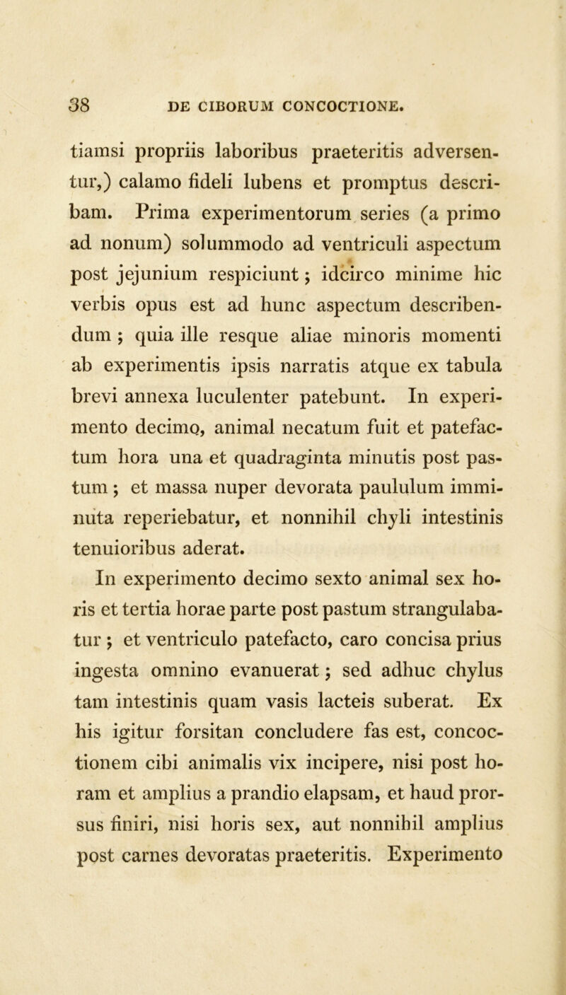 tiamsi propriis laboribus praeteritis adversen- tur,) calamo fideli lubens et promptus descri- bam. Prima experimentorum series (a primo ad nonum) solummodo ad ventriculi aspectum post jejunium respiciunt; idcirco minime hic verbis opus est ad hunc aspectum describen- dum ; quia ille resque aliae minoris momenti ab experimentis ipsis narratis atque ex tabula brevi annexa luculenter patebunt. In experi- mento decimo, animal necatum fuit et patefac- tum hora una et quadraginta minutis post pas- tum ; et massa nuper devorata paululum immi- nuta reperiebatur, et nonnihil chyli intestinis tenuioribus aderat. In experimento decimo sexto animal sex ho- ris et tertia horae parte post pastum strangulaba- tur ; et ventriculo patefacto, caro concisa prius ingesta omnino evanuerat; sed adhuc chylus tam intestinis quam vasis lacteis suberat. Ex his igitur forsitan concludere fas est, concoc- tionem cibi animalis vix incipere, nisi post ho- ram et amplius a prandio elapsam, et haud pror- sus finiri, nisi horis sex, aut nonnihil amplius post carnes devoratas praeteritis. Experimento