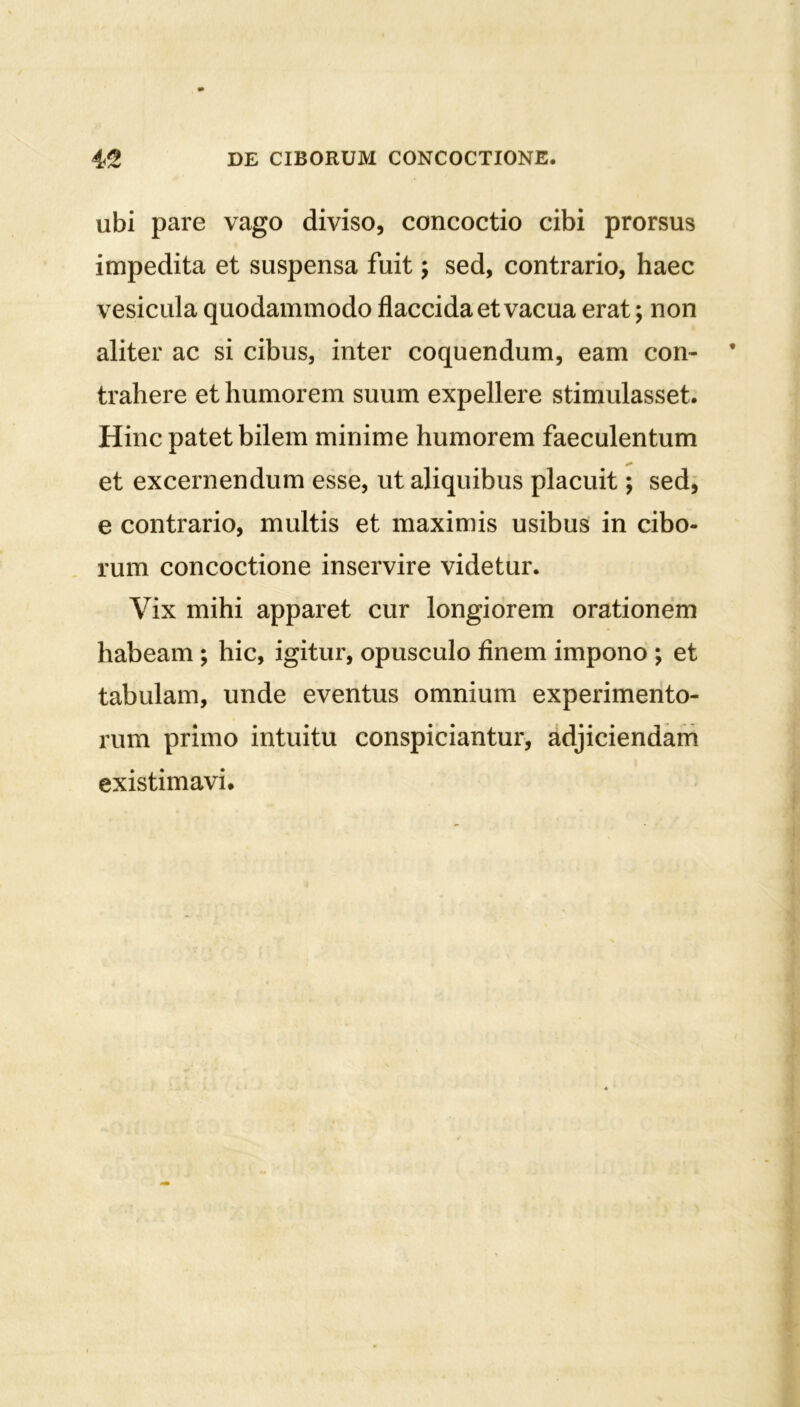 ubi pare vago diviso, concoctio cibi prorsus impedita et suspensa fuit; sed, contrario, haec vesicula quodammodo flaccida et vacua erat; non aliter ac si cibus, inter coquendum, eam con- trahere et humorem suum expellere stimulasset. Hinc patet bilem minime humorem faeculentum et excernendum esse, ut aliquibus placuit; sed, e contrario, multis et maximis usibus in cibo- rum concoctione inservire videtur. Vix mihi apparet cur longiorem orationem habeam ; hic, igitur, opusculo finem impono ; et tabulam, unde eventus omnium experimento- rum primo intuitu conspiciantur, adjiciendam existimavi.