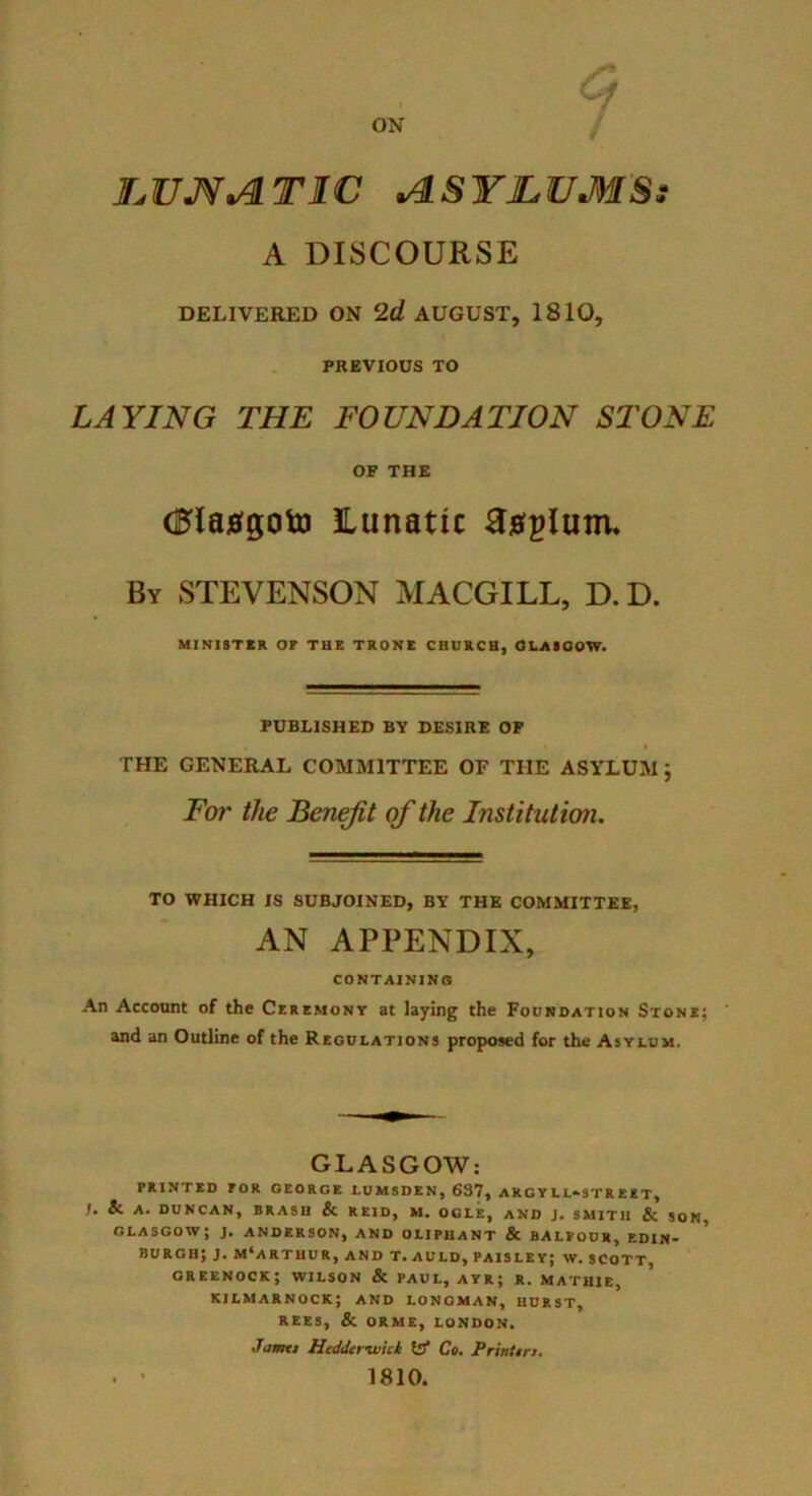 f I^UJf^TIC >^SYI.UM'S: A DISCOURSE DELIVERED ON 2d AUGUST, 1810, PREVIOUS TO LAYING THE FOUNDATION STONE OP THE dlajffgoto lunatic By STEVENSON MACGILL, D.D. MINISTER OF THE TRONB CHURCH, OLAIOOW. PUBLISHED BY DESIRE OP THE GENERAL COMMITTEE OF THE ASYLUM ; For the Benefit of the Institutio7i. TO WHICH IS SUBJOINED, BY THE COMMITTEE, AN APPENDIX, CONTAININS An Account of the Ceremony at laying the Foundation Stone; ' and an Outline of the Regulations proposed for the Asylum. GLASGOW; PRINTED FOR GEORGE LUMSDEN, 637, ARG Y LL^STR EIT, /• & A. DUNCAN, BRASH & REID, M. OGLE, AND J. SMITH & SON GLASGOW; J. ANDERSON, AND OLIPHANT & BALFOUR, ED1N> ' burgh; j, MCARTHUR, AND T.AULD, PAISLEY; W. SCOTT, GREENOCK; WILSON & PAUL, AYR; R. MATHIE, KILMARNOCK; AND LONGMAN, HURST, REES, & ORME, LONDON. Jamtt Hcdderviict fe* Ct, Printm. . * 1810.