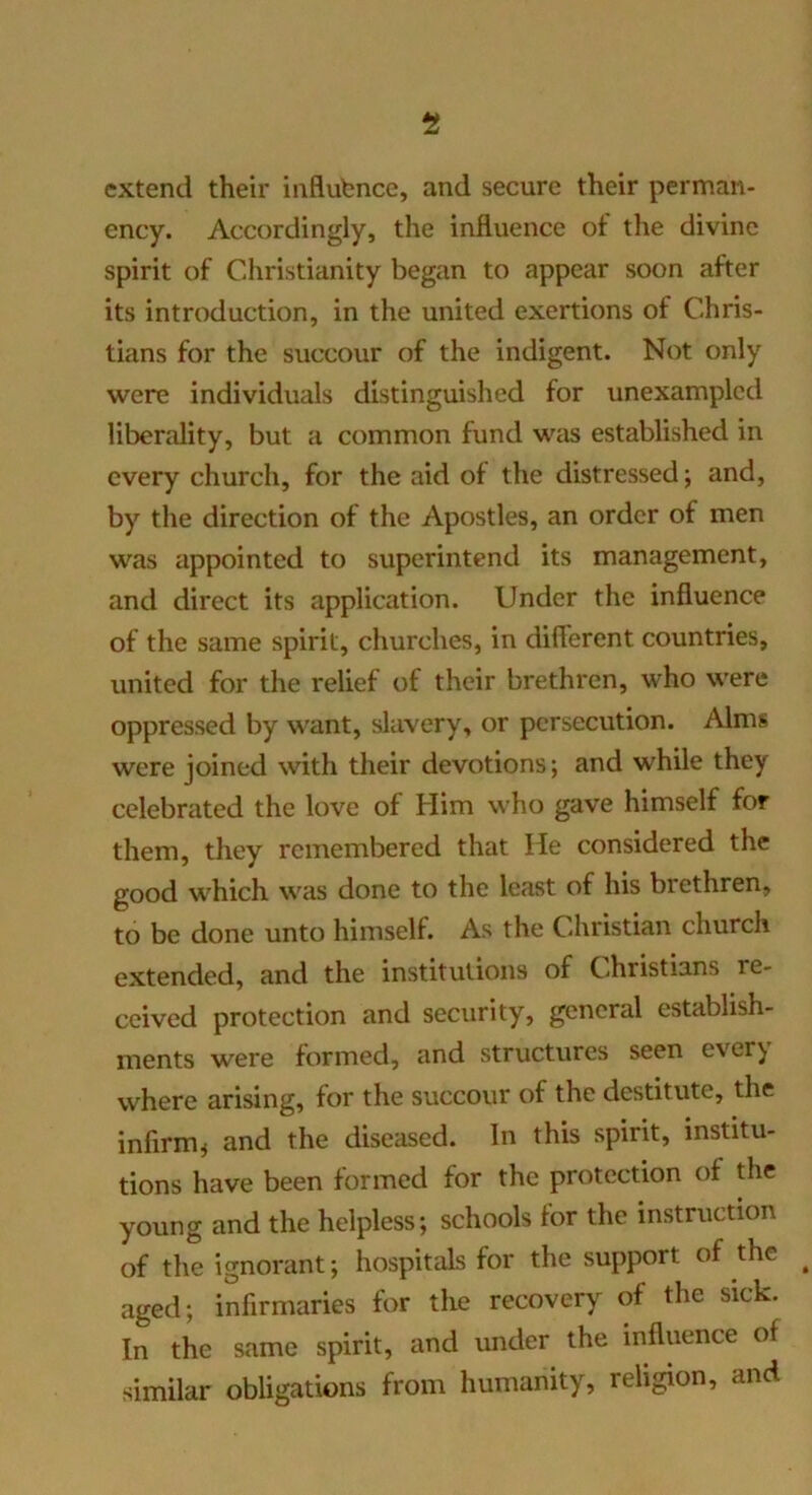 extend their iiiflubnce, and secure their perman- ency. Accordingly, the influence of the divine spirit of Christianity began to appear soon after its introduction, in the united exertions of Chris- tians for the succour of the indigent. Not only were individuals distinguished for unexampled liberality, but a common fund was established in every church, for the aid of the distressed; and, by the direction of the Apostles, an order of men was appointed to superintend its management, and direct its application. Under the influence of the same spirit, churches, in diflerent countries, united for the relief of their brethren, who were oppressed by want, slavery, or persecution. Alms were joined with their devotions; and while they celebrated the love of Him who gave himself for them, they remembered that He considered the good which was done to the least of his brethren, to be done unto himself. As the Christian church extended, and the institutions of C^hristians re- ceived protection and security, general establish- ments were formed, and structures seen everj where arising, for the succour of the destitute, the infirm^ and the diseased. In this spirit, institu- tions have been formed for the protection of the young and the helpless; schools for the instruction of the ignorant; hospitals for the support of the ^ aged; infirmaries for the recovery of the sick. In the same spirit, and under the influence of similar obligations from humanity, religion, and