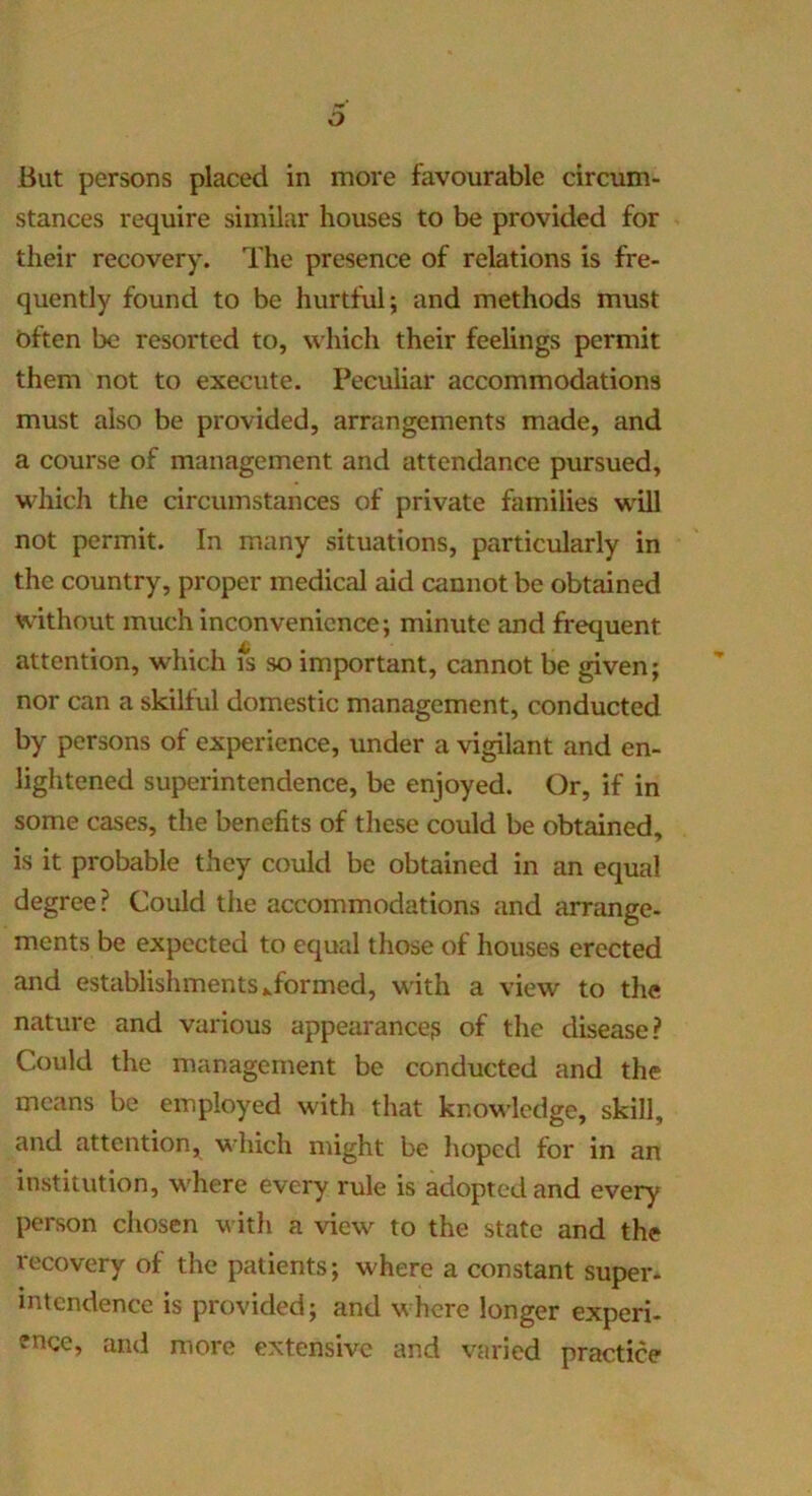 o But persons placed in more favourable circum- stances require similar houses to be provided for their recovery. The presence of relations is fre- quently found to be hurtful; and methods must bften be resorted to, which their feelings permit them not to execute. Peculiar accommodations must also be provided, arrangements made, and a course of management and attendance pursued, which the circumstances of private families will not permit. In many situations, particularly in the country, proper medical aid cannot be obtained without much inconvenience; minute and frequent attention, which fs so important, cannot be given; nor can a skilful domestic management, conducted by persons of exj^erience, under a vigilant and en- lightened superintendence, be enjoyed. Or, if in some cases, the benefits of these could be obtained, is it probable they could be obtained in an equal degree? Could the accommodations and arrange- ments be expected to equal those of houses erected and establishments ^formed, with a view to the nature and various appearance? of the disease? Could the management be conducted and the means be employed with that knowledge, skill, and attention, which might be lioped for in an institution, where every rule is adopted and every person chosen witli a view to the state and the recovery of the patients; where a constant super- intendence is provided; and where longer experi- ence, and more extensive and varied practice