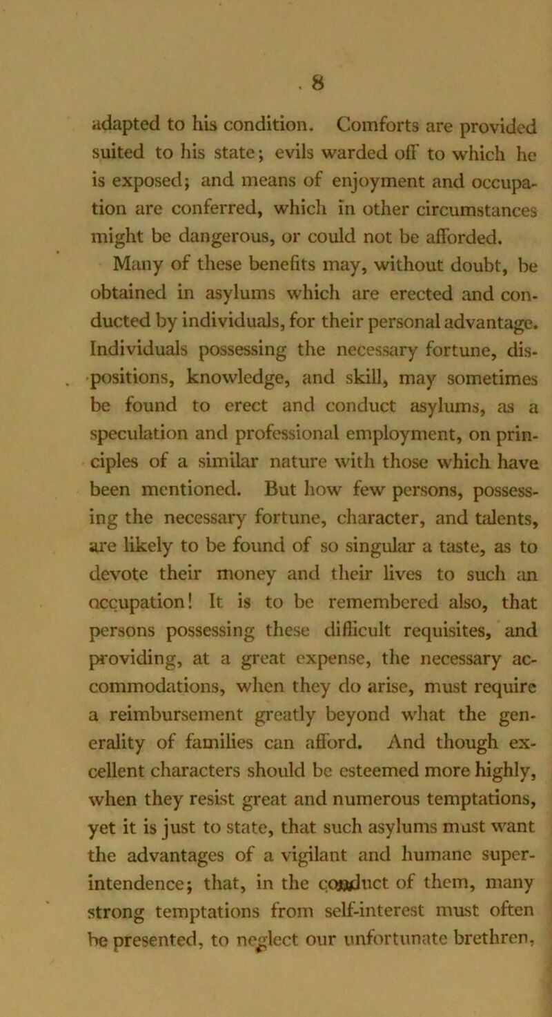 adapted to his condition. Comforts are provided suited to his state; evils warded off to which he is exposed; and means of enjoyment and occupa- tion are conferred, which in other circumstances might be dangerous, or could not be afforded. Many of these benefits may, without doubt, be obtained in asylums which are erected and con- ducted by individuals, for their personal advantage. Individuals possessing the necessary fortune, dis- positions, knowledge, and skill, may sometimes be found to erect and conduct asylums, as a speculation and professional employment, on prin- ciples of a similar nature with those which have been mentioned. But how few persons, possess- ing the necessary fortune, character, and talents, ai'e likely to be found of so singular a taste, as to devote their money and their lives to such an occupation! It is to be remembered also, that persons possessing these difficult requisites, and providing, at a great expense, the necessary ac- commodations, when they do arise, must require a reimbursement greatly beyond what the gen- erality of families can afford. And though ex- cellent characters should be esteemed more highly, when they resist great and numerous temptations, yet it is just to state, that such asylums must want the advantages of a vigilant and humane super- intendence; that, in the cQ«dnct of them, many strong temptations from self-interest must often be presented, to neglect our unfortunate brethren,