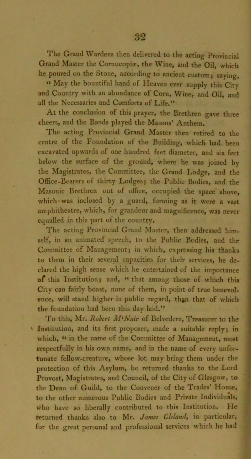 The Grand Wardens then delivered to the acting Provincial Grand Master the Cornucopiie, the Wine, and the Oil, which he poured on the Stone, according to ancient custom; saying, “ May the bountiful hand of Heaven ever supply this City and Country with an abundance of Corn, Wine, and Oil, and all the Necessaries and Comforts of Life.” At the conclusion of this prayer, the Brethren gave three cheers, and the Bands played the Masons’ Anthem. The acting Provincial Grand Master then retired to the centre of the Foundation of the Building, which had been excavated upwards of one hundred feet diameter, and six feet below the surface of the ground, where he was joined by the Magistrates, the Committee, the Grand Lodge, and the Oifice-Bearers of thirty Lodges; the Public Bodies, and the Masonic Brethren out of office, occupied the space above, which was inclosed by a guard, forming as it were a vajt amphitheatre, which, for grandeur and magnificence, was never i equalled in this part of the country. The acting Provincial Grand Master, then addressed him- ( self, in an animated speech, to the Public Bodies, and the Committee of Management; in which, expressing his thanks to them in their several capacities for their services, he de- clared the high sense which he entertained of the importance of this Institution; and, “ that among those of which this City can fairly boast, none of them, in point of true benevol- ence, will stand higher in public regard, thjMi that of which the foundation had been this day laid.” To this, Mr. Robert McNair of Belvedere, Treasurer to the ‘ Institution, and its first proposer, made a suitable reply; in which, “ in the name of the Committee of Management, most , respectfully in his own name, and in the name of every unfor- ; tunate fellow-creature, whose lot may bring them under the protection of this Asylum, he returned thanks to the Lord Provost, Magistrates, and Council, of the City of Glasgow, to ’ the Dean of Guild, to the Convener of the Trades’ House, to the other numerous Public Bodies and Private Individuals, who have so liberally contributed to this Institution. He ^etu^led thanks also to Mr. James Cleland, in particular, for the great personal and professional services which he had