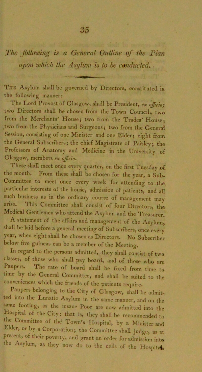 The Jollowing is a General Outline of the Plan upon zvhich the Asylum is to be conducted. The Asylum shall be governed by Directors, constituted in the following manner; The Lord Provost of Glasgow, shall be President, ex ojicio; two Directors shall be chosen from the Town Council} two from the Merchants’ House; two from the Trades’ House; .two from the Physicians and Surgeons; two from the General Session, consisting of one Minister and one Elder; eight from the General Subscribers; the chief Magistrate of Paisley; the Professors of Anatomy and Medicine in the University of Glasgow, members ex ojjficio. These shall meet once every quarter, on the first Tuesday of the month. From these shall be chosen for the year, a Sub- committee to meet once ever)’- week for attending to the particular interests of the house, admission of patients, and all such business as in the ordinary course of management may arise. This Committee shall consist of four Directors, the Medical Gentlemen who attend the Asylum and the Treasurer. A statement of the affairs and management of the Asylum, shall be laid before a general meeting of Subscribers, once every y ear, when eight shall be chosen as Directors. No Subscriber below five guineas can be a member of the Meeting. In regard to the persons admitted, they shall consist of two classes, of those who shall pay board, and of those who are Paupers. The rate of board shall be fixed from time to time by the General Committee, and shall be suited to the conveniences which the friends of the patients require. Paupers belonging to the City of Glasgow, shall be admit- ted into the Lunatic Asylum in the same manner, and on the Mme footing, as the insane Poor arc now admitted into the ospital of the City: that is, they shall be recommended to the Committee of the Town’s Hospital, by a Minister and Elder, or by a Corporation; the Committee shall judge, as at present, of their poverty, and grant an order for admission into the Asylum, as they now do to the cells of the Hospitai.