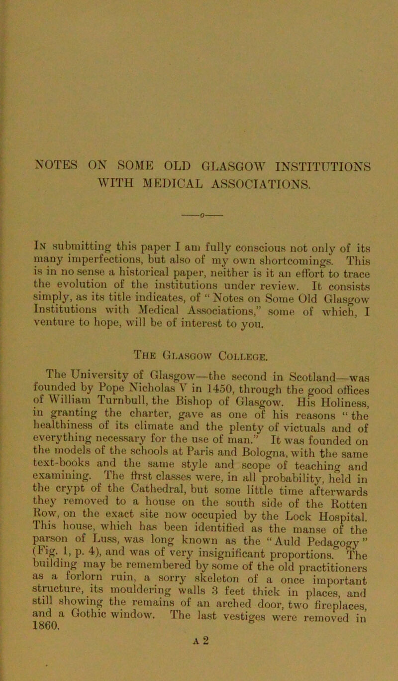 NOTES ON SOME OLD GLASGOW INSTITUTIONS WITH MEDICAL ASSOCIATIONS. In submitting this paper I am fully conscious not only of its many imperfections, but also of my own shortcomings. This is in no sense a historical paper, neither is it an effort to trace the evolution of the institutions under review. It consists simply, as its title indicates, of “ Notes on Some Old Glasgow Institutions with Medical Associations,” some of which, I venture to hope, will be of interest to you. The Glasgow College. The University of Glasgow—the second in Scotland—was founded by Pope Nicholas V in 1450, through the good offices of \\ illiam Turnbull, the Bishop of Glasgow. His Holiness, in granting the charter, gave as one of his reasons “ the healthiness of its climate and the plenty of victuals and of everything necessary for the use of man.” It was founded on the models of the schools at Paris and Bologna, with the same text-books and the same style and scope of teaching and examining. The first classes were, in all probability, field in the crypt of the Cathedral, but some little time afterwards they removed to a house on the south side of the Rotten Row, on the exact site now occupied by the Lock Hospital. 1 his house, which has been identified as the manse of the piirson of Luss, was long known as the “Auld Pedagogy” (Flg- }> P- 4). and was of very insignificant proportions.*’ The building may be remembered by some of the old practitioners as a forlorn ruin, a sorry skeleton of a once important structure, its mouldering walls 3 feet thick in places, and still showing the remains of an arched door, two fireplaces, and a Gothic window. The last vestiges were removed in 1860. A 2