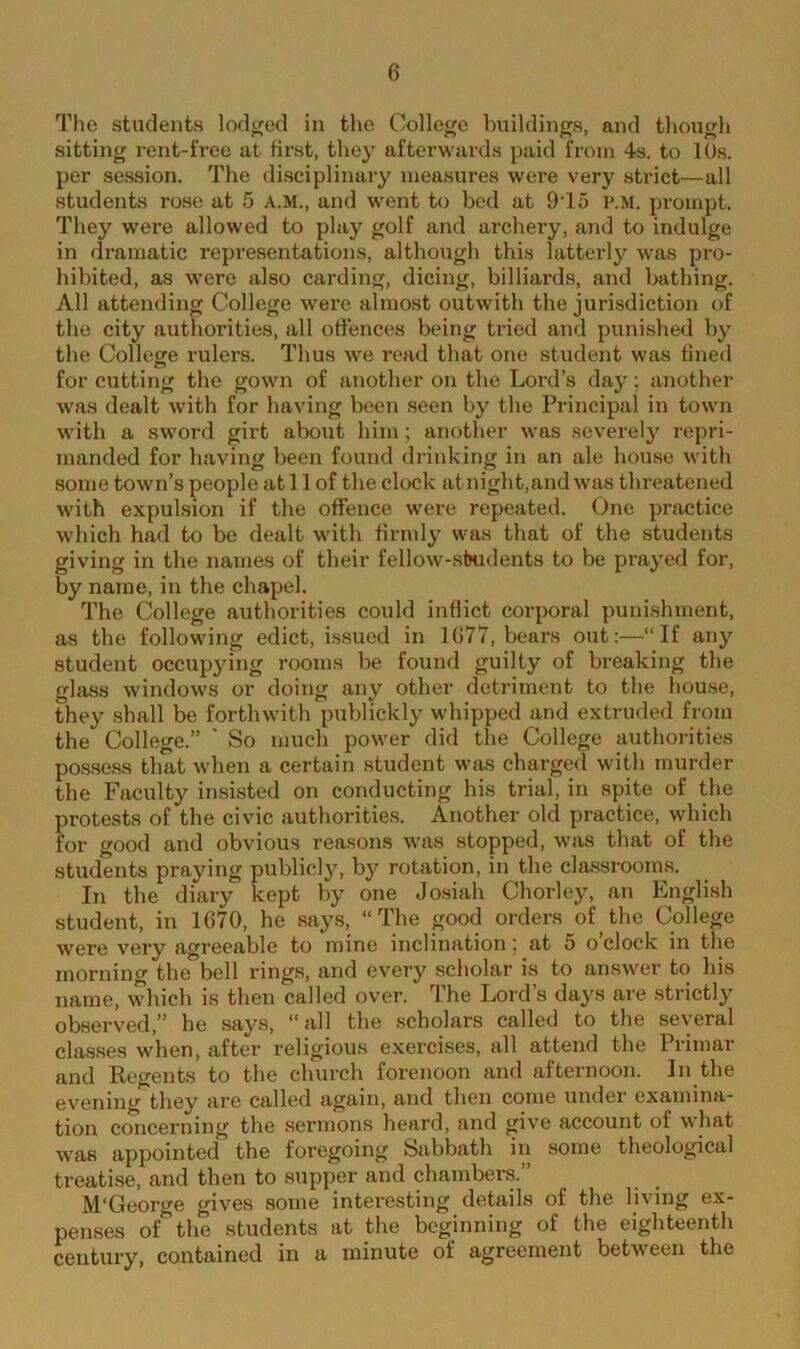 The students lodged in the College buildings, and though sitting rent-free at first, they afterwards paid from 4s. to 10s. per session. The disciplinary measures were very strict—all students rose at 5 A.M., and went to bed at 91 o p.M. prompt. They were allowed to play golf and archery, and to indulge in dramatic representations, although this latterly was pro- hibited, as were also carding, dicing, billiards, and bathing. All attending College were almost outwith the jurisdiction of the city authorities, all offences being tried and punished by the College rulers. Thus we read that one student was fined for cutting the gown of another on the Lord’s day; another was dealt with for having been seen by the Principal in town with a sword girt about him; another was severely repri- manded for having been found drinking in an ale house with some town’s people at 11 of the clock atnight,and was threatened with expulsion if the offence were repeated. One practice which bad to be dealt with firmly was that of the students giving in the names of their fellow-stwdents to be prayed for, by name, in the chapel. The College authorities could inflict corporal punishment, as the following edict, issued in 1077, bears out:—“If any student occupying rooms be found guilty of breaking the glass windows or doing any other detriment to the house, they shall be forthwith publickly whipped and extruded from the College.” * So much power did the College authorities possess that when a certain student was charged with murder the Faculty insisted on conducting his trial, in spite of the protests of the civic authorities. Another old practice, which for good and obvious reasons was stopped, was that of the students praying publicly, by rotation, in the classrooms. In the diary kept by one Josiah Chorley, an English student, in 1G70, he says, “The good orders of the College were very agreeable to mine inclination: at 5 o clock in the morning the bell rings, and every scholar is to answer to his name, which is then called over. The Lord’s days are strictly observed,” he says, “all the scholars called to the several classes when, after religious exercises, all attend the 1 rimar and Regents to the church forenoon and afternoon. In the evening they are called again, and then come under examina- tion concerning the sermons heard, and give account of what was appointed the foregoing Sabbath in some theological treatise, and then to supper and chambers.” M‘George gives some interesting details of the living ex- penses of1 the students at the beginning of the eighteenth century, contained in a minute of agreement between the