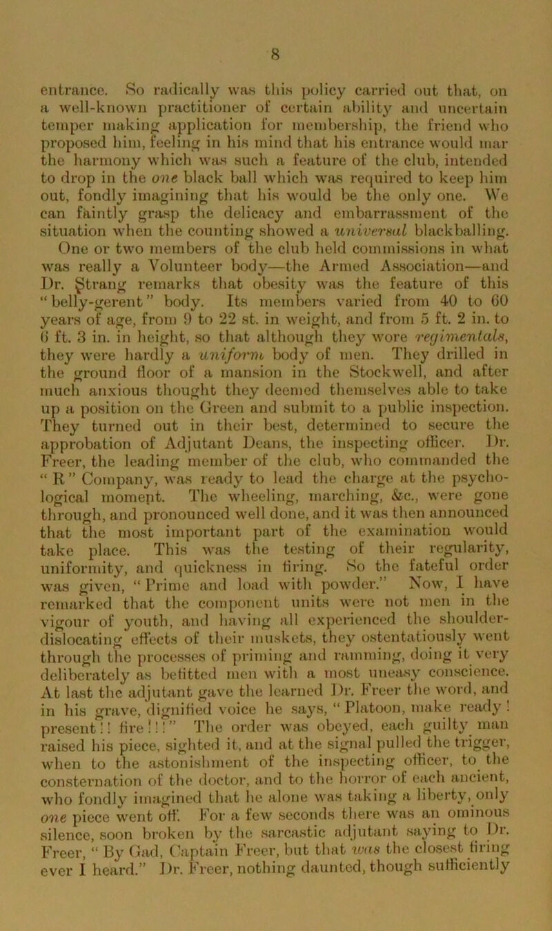 entrance. So radically was this policy carried out that, on a well-known practitioner of certain ability and uncertain temper making application lor membership, the friend who proposed him, feeling in his mind that his entrance would mar the harmony which was such a feature of the club, intended to drop in the one black ball which was required to keep him out, fondly imagining that his would be the only one. We can faintly grasp the delicacy and embarrassment of the situation when the counting showed a universal blackballing. One or two members of the club held commissions in what was really a Volunteer body—the Armed Association—and Dr. gtrang remarks that obesity was the feature of this “ belly-gerent ” body. Its members varied from 40 to 60 years of age, from 9 to 22 st. in weight, and from 5 ft. 2 in. to 6 ft. 3 in. in height, so that although they wore regimentals, they were hardly a uniform body of men. They drilled in the ground floor of a mansion in the Stockwell, and after much anxious thought they deemed themselves able to take up a position on the Green and submit to a public inspection. They turned out in their best, determined to secure the approbation of Adjutant Deans, the inspecting officer. Dr. Freer, the leading member of the club, who commanded the “ R ” Company, was ready to lead the charge at the psycho- logical moment. The wheeling, marching, &c., were gone through, and pronounced well done, and it was then announced that the most important part of the examination would take place. This was the testing of their regularity, uniformity, and quickness in tiring. So the fateful order was given, “ Prime and load with powder.’ Now, I have remarked that the component units were not men in the vigour of youth, and having all experienced the shoulder- dislocating effects of their muskets, they ostentatiously went through the processes of priming and ramming, doing it very deliberately as befitted men with a most uneasy conscience. At last the adjutant gave the learned Dr. Freer the word, and in his grave, dignified voice he says, “ Platoon, make ready : present!! fire!!!” The order was obeyed, each guilty man raised his piece, sighted it, and at the signal pulled the trigger, when to the astonishment of the inspecting officer, to the consternation of the doctor, and to the horror of each ancient, who fondly imagined that he alone was taking a liberty, only one piece went off. For a few seconds there was an ominous silence, soon broken by the sarcastic adjutant saying to Di. Freer, “ By Gad, Captain Freer, but that was the closest firing ever 1 heard.” Dr. Freer, nothing daunted, though sufficiently