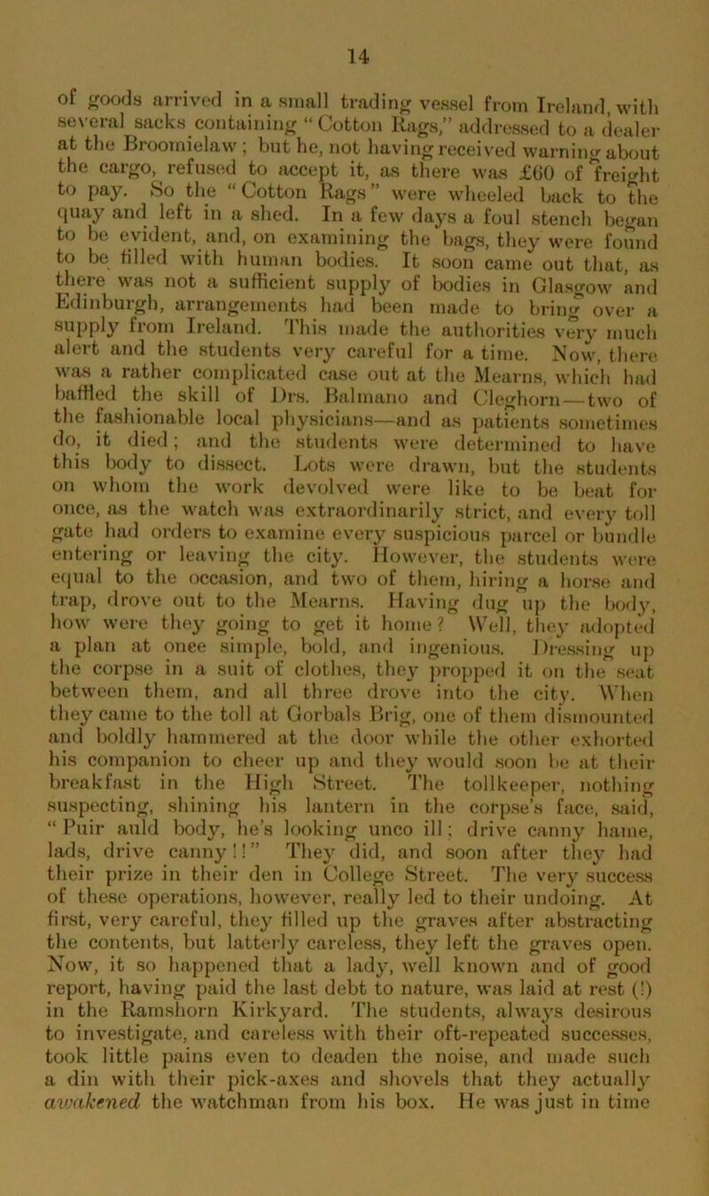 of ^oods arrived in a small trading vessel from Ireland, with several sacks containing “Cotton Rags,” addressed to a dealer ,i f, ^ a ln» received warning about the cargo, refused to accept it, as there was £60 of freight t° Pay- So the “ Cotton Rags ” were wheeled back to the quay and left in a shed. In a few days a foul stench began to be evident, and, on examining the bags, they were found to be filled with human bodies. It soon came out that, as there was not a sufficient supply of bodies in Glasgow and Edinburgh, arrangements had been made to bring over a supply from Ireland. I his made the authorities very much alert and the students very careful for a time. Now, there was a rather complicated case out at the Mearns, which had baffled the skill of Drs. Balmano and Cleghorn — two of the fashionable local physicians—and as patients sometimes do, it died; and the students were determined to have this body to dissect. Lots were drawn, but the students on whom the work devolved were like to be beat for once, as the watch was extraordinarily strict, and every toll gate had orders to examine every suspicious parcel or bundle entering or leaving the city. However, the students were equal to the occasion, and two of them, hiring a horse and trap, drove out to the Mearns. Having dug up the body, how were they going to get it home ? Well, they adopted a plan at onee simple, bold, and ingenious. Dressing up the corpse in a suit of clothes, they propped it on the seat between them, and all three drove into the city. When they came to the toll at Gorbals Brig, one of them dismounted and boldly hammered at the door while the other exhorted his companion to cheer up and they would soon be at then- breakfast in the High Street. The toll keeper, nothing suspecting, shining his lantern in the corpse’s face, said, “ Puir auld body, lie’s looking unco ill; drive canny hame, lads, drive canny!! ” They did, and soon after they had their prize in their den in College Street. The very success of these operations, however, really led to their undoing. At first, very careful, they filled up the graves after abstracting the contents, but latterly careless, they left the graves open. Now, it so happened that a lady, well known and of good report, having paid the last debt to nature, was laid at rest (!) in the Ramshorn Kirk yard. The students, always desirous to investigate, and careless with their oft-repeated successes, took little pains even to deaden the noise, and made such a din with their pick-axes and shovels that they actually awakened the watchman from his box. He was just in time