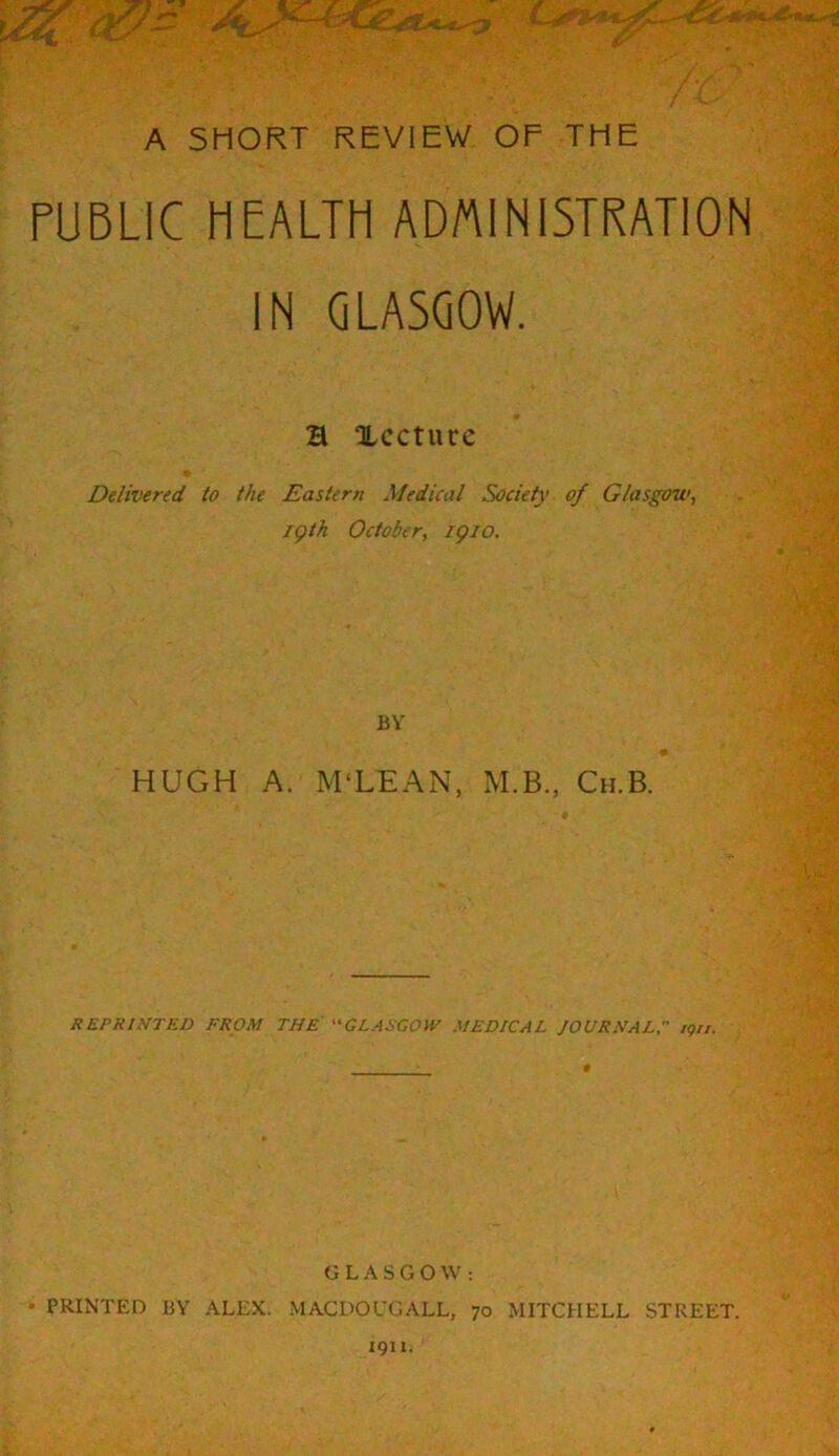 PUBLIC HEALTH ADniNlSTRATlON IN GLASGOW. a XCCtUCC Delivered to the Eastern Medical Society of Glasgow, jgth October, igio. BY HUGH A. M‘LEAN, M.B., Ch.B. REPRINTED FROM THE GLAECOW MEDICAL JOURNAL igii. * GLASGOW; • PRINTED BY ALEX. MACDOUGALL, 70 MITCHELL STREET. 1911.