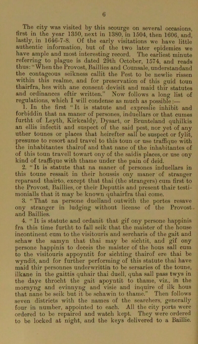 The city was visited by this scourge on several occasions, first in the year 1350, next in 1380, in 1504, then 1606, and, lastly, in 1646-7-8. Of the early visitations we have little authentic information, but of the two later epidemics we have ample and most interesting record. The earliest minute referring to plague is dated 29th October, 1574, and reads thus; “When the Provost, Baillies and Counsale, understandand the contageous seikness callit the Pest to be newlie rissen within this realme, and for preservation of this guid toun thairfra, hes with ane consent devisit and maid thir statutes and ordinances eftir written.” Now follows a long list of regulations, which I will condense as much as possible:— 1. In the first “It is statute and expreslie inhibit and forbiddin that na maner of per.sones, induellars or that cumes furtht of Leyth, Kirkcaldy, Dysart, or Brunteland quhilkis an ellis infectit and suspect of the said pest, nor yet of any uther tounes or places that heirefter sail be suspect or fylit, presume to resort and travel to this toun or use traffique with the inhabitantes thairof and that nane of the inhabitantes of of this toun travell towart ony of the saidis places, or use ony kind of traflSque with thame under the pain of deid. 2. “ It is statute that na maner of persones induellars in this toune ressait in their hou.ssis ony maner of stranger reparand thairto, except that thai (the strangers) cum first to the Provost, Baillies, or their Deputtis and present thair testi- monialls that it may be known quhairfra thai come. 3. “That na persone duellaud outwith the portes resave ony stranger in lodging without license of the Provost and Baillies. 4. “ It is statute and ordanit that gif ony persone happinis fra this time furtht to fall seik that the maister of the house incontinent cum to the visitouris and sercharis of the gait and schaw the samyn that thai may be sichtit, and gif ony persone happinis to deceis the maister of the hous sail cum to the visitouris appoyntit for sichting thairof ere thai be wyndit, and for further performing of this statute thai have maid thir personnes underwrittin to be sersaries of the toune, ilkane in the gaittis quhair thai duell, quha sail pass twys in the daye throcht the gait apoyntit to thame, viz., in the mornyng and evinnyng and visie and inquire of ilk hous that nane be seik but it be schawin to thame.” Then follows seven districts with the names of the searchers, generally four in number, appointed to each. All the city ports were ordered to be repaired and watch kept. They were ordered to be locked at night, and the keys delivered to a Baillie.