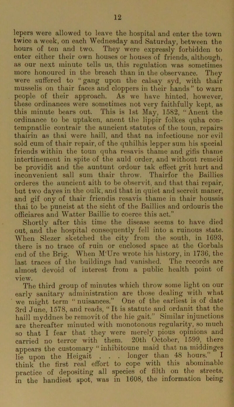 lepers were allowed to leave the hospital and enter the town twice a week, on each Wednesday and Saturday, between the hours of ten and two. They were expressly forbidden to enter either their own houses or houses of friends, although, as our next minute tells us, this regulation was sometimes more honoured in the breach than in the observance. They were suffered to “ gang upon the calsay syd, with thair musselis on thair faces and cloppers in their hands ” to warn people of their approach. As we have hinted, however, these ordinances were sometimes not very faithfully kept, as this minute bears out. This is 1st May, 1582, “ Anent the ordinance to be uptaken, anent the lippir folkes quha con- tempnatlie contrair the auncient statutes of the toun, repairs thairin as thai were haill, and that na infectioune nor evil sold cum of thair repair, of the quhilhis lepper sum his special friends within the toun quha re.savis thame and giiis thame intertinement in spite of the auld order, and without remeid be providit and the auntunt ordour tak effect grit hurt and inconvenient sail sum thair throw. Thairfor the Baillies orderes the auncient aith to be observit, and that thai repair, but two dayes in the oulk, and that in quiet and secreit maner, and gif ony of thair friendis resavis thame in thair houssis thai to be puneist at the sicht of the Baillies and ordouris the officiares and Watter Baillie to coerce this act.” Shoi’tly after this time the disease seems to have died out, and the hospital consequently fell into a ruinous state. When Slezer sketched the city from the south, in 1693, there is no trace of ruin or enclosed space at the Gorbals end of the Brig. When M'Ure wrote his history, in 1736, the last traces of the buildings had vanished. The records are almost devoid of interest from a public health point of view. The third group of minutes which throw some light on our early sanitary administration are those dealing with what we might term “ nuisances.” One of the earliest is of date 3rd June, 1578, and reads, “It is statute and ordanit that the haill myddnes be removit of the hie gait.” Similar injunctions are thereafter minuted with monotonous regularity, so much so that I fear that they were merely pious opinions and carried no terror with them. 20th October, 1599, there appears the customary “ inhibitoune maid that na middinges lie upon the Heigait . . . longer than 48 hours.” I think the first real effort to cope with this abominable practice of depositing all species of filth on the streets, m the handiest spot, was in 1608, the information being