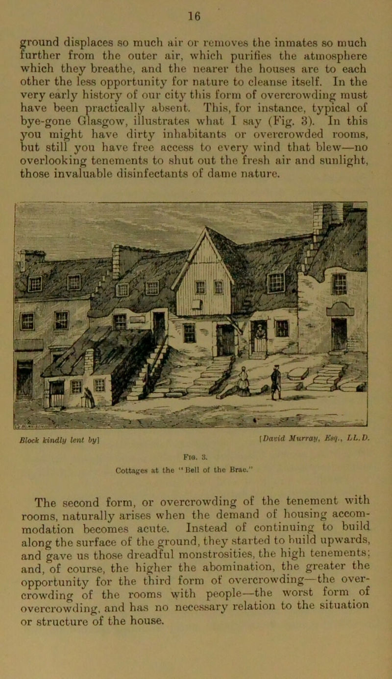 ground displaces so much air or removes the inmates so much further from the outer air, which purities the atmosphere which they breathe, and the nearer tl\e houses are to each other the less opportunity for nature to cleanse itself. In the very early history of our city this form of overcrowding must have been practically absent. This, for instance, typical of bye-gone Glasgow, illustrates what I say (Fig. 8). In this you might have dirty inhabitants or overcrowded rooms, but still you have free access to every wind that blew—no overlooking tenements to shut out the fi’esh air and sunlight, those invaluable disinfectants of dame nature. Block kindly ie»if by] [David Murray, Egq., LL.D. FI8. 3. Cottai^es at the “ Sell of the Brae. The second form, or overcrowding of the tenement with rooms, naturally arises when the demand of housing accom- modation becomes acute. Instead of continuing to build along the surface of the ground, they started to build upwards, and gave us tho.se dreadful monstrosities, the high tenements; and, of cour.se, the higher the abomination, the greater the opportunity for the third form of overcrowding the over- crowding of the rooms with people—the worst form ^ of overcrowding, and has no necessary relation to the situation or structure of the house.