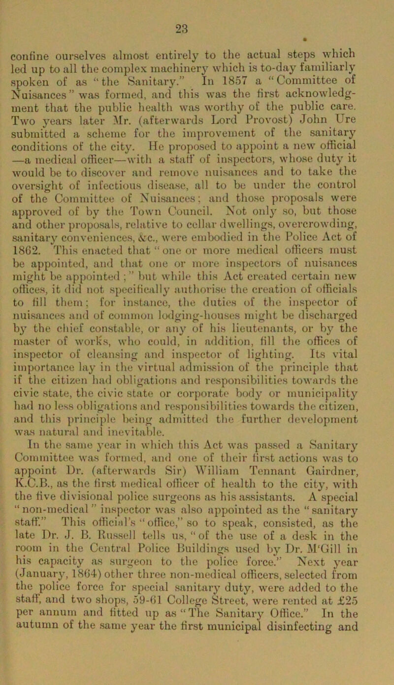 confine ourselves almost entirely to the actual steps which led up to all the complex machinery which is to-day familiarly spoken of as “the Sanitary.” In 1857 a “Committee of Nuisances ” was formed, and this was the first acknowledg- ment that the public healtli was worthy of the public care. Two years later ^Ir. (afterwards Lord Provost) John Ure submitted a scheme for the improvement of the sanitary conditions of the city. He propo.sed to appoint a new official —a medical officer—with a .staff of inspectors, whose duty it would be to discover and remove nui.sances and to take the oversight of infectious disease, all to be under the control of the Committee of Nuisances; and tho.se proposals were approved of by the Town Council. Not only .so, but those and other propo.sals, relative to cellar dwellings, overcrowding, sanitary conveniences, &c., were embodied in the Police Act of 1862. This enacted tliat “ one or more medical officers must be appointed, and that one or more iruspectors of nuisances might be appointed but while this Act created certain new office.s, it did not specifically authorise the creation of officials to fill them; for instance, the duties of the inspector of nuisances and of common lodcjiim-houses might be di.scharged by the chief constable, or any of his lieutenants, or by the master of works, who could, in addition, fill the offices of inspector of cleansing and inspector of lighting. Its vital importance lay in the virtual admi.ssion of the principle that if the citizen had obligations and respomsibilities towards the civic state, the civic state or corporate body or municipality had no le.ss obligations and responsibilities towards the citizen, and this principle being admitted the further development was natural and inevitable. In the same year in whicli this Act was passed a Sanitary Cojnmittee was formed, and one of their first actions was to appoint Dr. (afterwards Sir) William Tennant Gairdner, K.C.B., as the first medical officer of health to the city, with the five divisional police surgeons as his assi.stant.s. A special “non-medical” inspector was also appointed as the “sanitary staff'.” This officiid’s “ office,” so to speak, consisted, as the late Dr. J. B. Russell tells us, “ of the u.se of a desk in the room in the Central Police Buildings used by Dr. M'Gill in his capacity as surgeon to the police force.” Next year (January, 1804) other three non-medical officers, selected from the police force for special sanitary duty, were added to the staff, and two shops, 59-61 College Sti’eet, were rented at £25 per annum and fitted up as “ The Sanitary Office.” In the autumn of the .same year the first municipal disinfecting and