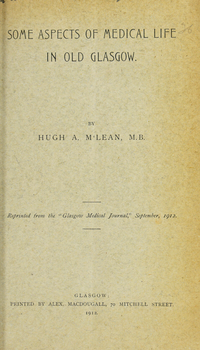 % SOME ASPECTS OP /AEDICAL LIFE IN OLD GLASGOW. BY HUGH A. M‘LEAN, M.B. Reprinted from the Glasgotv Medical Journal^ September^ igi2. GLASGOW: PRINTED BY ALEX. MACDOUGALL, 70 MITCHELL STREET. . 1912.