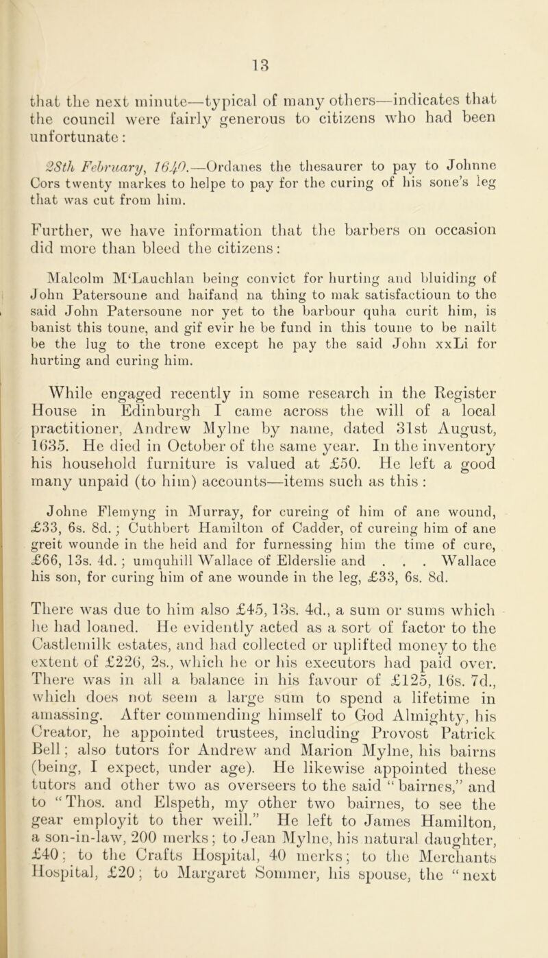 tliat the next minute—typical of many otliers^—indicates tliat the council were fairly generous to citizens who had been unfortunate: 2Sth February^ Orclanes the tliesaurer to pay to Jolinne Cors twenty inarkes to lielpe to pay for the curing of his sone’s leg that was cut from him. Further, we have information that the barbers on occasion did more than bleed the citizens: IVlalcolm M‘Lauchlan being convict for hurting and hluicling of John Patersoune and haifand na thing to mak satisfactioun to the 1 said John Patersoune nor yet to the harbour quha curit him, is banist this toune, and gif evir he be fund in this toune to be nailt be the lug to the trone except he pay the said John xxLi for hurting and curing him. While engaged recently in some research in the Register ' House in Edinburgh I came across the will of a local practitioner, Andrew Mylne by name, dated 31st August, 1635. He died in October of tlie same year. In the inventory his household furniture is valued at £50. He left a good many unpaid (to him) accounts—items such as this : Johne Flemyng in Murray, for cureing of him of ane wound, - I £33, 6s. 8d.; Cuthbert Hamilton of Gadder, of cureing him of ane \ greit wounde in the heid and for furnessing him the time of cure, 1 £66, 13s. 4d.; umquhill Wallace of Elderslie and . . . Wallace ' his son, for curing him of ane wounde in the leg, £33, 6s. 8d. j There was due to him also £45, 13s. 4d., a sum or sums which I he had loaned. He evidently acted as a sort of factor to the Castlemilk estates, and had collected or uplifted money to the I extent of £226, 2s., which he or his executors had paid over. There was in all a balance in his favour of £125, 16s. 7d., which does not seem a large sum to spend a lifetime in I amassing. After commending himself to God Almighty, his Creator, he appointed trustees, including Provost Patrick I Bell; also tutors for Andrew and Marion Mylne, his bairns (being, I expect, under age). He likewise appointed these tutors and other two as overseers to the said “ bairnes,” and I to “Thos. and Elspeth, my other two bairnes, to see the . gear employ it to ther weill.” He left to James Hamilton, I a son-in-law, 200 merks; to Jean Mylne, his natural daughter, £40; to the Crafts Hospital, 40 merks; to the Merchants Hospital, £20; to Margaret Sommer, his spouse, the “ next 1