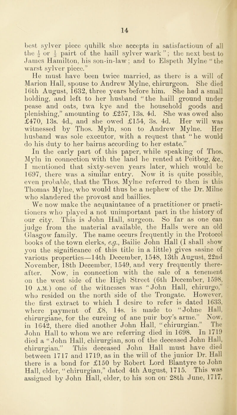 l)est sylver piece quhilk slice accepts in satisfactionn of all the 5 or pairt of the haill sylver wark ”; the next best to Janies Hamilton, his son-in-law; and to Elspeth Mylrie “the warst sylver piece.” He must have been twice married, as there is a will of Marion Hall, spouse to Andrew Mylne, chirurgeon. She died IGth August, 1632, three years before him. She had a small holding, and left to her husband “the haill ground under pease and oats, twa kye and the household goods and plenishing,” amounting to £257, 13s. 4d. She was owed also £470, 13s. 4d., and she owed £154, 3s. 4d. Her will was witnessed by Thos. Myln, son to Andrew Mylne. Her husband was sole executor, with a request that “ he would do his duty to her bairns according to her estate.” In the earl}^ part of this paper, while speaking of Thos. ^lyln in connection with the land he rented at Peitbog, &c., I mentioned that sixty-seven years later, which would be 1697, there was a similar entry. Now it is quite possible, even probable, that the Thos. Mylne referred to then is this Thomas M}dne, who would thus be a nephew of the Dr. Milne who slandered the provost and baillies. We now make the acquaintance of a practitioner or practi- tioners who played a not unimportant part in the history of our city. This is John Hall, surgeon. So far as one can judge from the material available, the Halls were an old Glasgow family. The name occurs frequently in the Protocol books of the town clerks, e.g., Bailie John Hall (I shall show you the signiticance of this title in a little) gives sasine of various properties—14th December, 1548, 13th August, 22nd November, 18th December, 1549, and very frequently there- after. Now, in connection with the sale of a tenement on the west side of the High Street (6th December, 1598, 10 A.M.) one of the witnesses was “John Plall, chirurgo,’' who resided on the north side of the Trongate. However, the first extract to which I desire to refer is dated 1633, where payment of £8, 14s. is made to “Johne Hall, chirurgiane, for the cureing of ane puir boy’s arme.” Now, in 1642, there died another John Hall, “ chirurgian.” The John Hall to whom we are referring died in 1698. In 1719 died a “John Hall, chirurgian, son of the deceased John Hall, chirurgian.” This deceased John Hall must have died between 1717 and 1719, as in the will of the junior Dr. Hall there is a bond for £150 by Robert Lord Blantyre to John Hall, elder, “chirurgian,” dated 4th August, 1715. This was assigned by John Hall, elder, to his son on' 28th June, 1717,