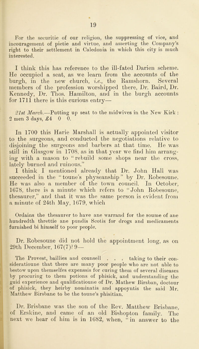 For the securitie of our religion, the suppressing of vice, and incourageinent of pietie and virtue, and asserting the Company’s right to their settlement in Caledonia in which this city is much interested. I think this has reference to the ill-fated Darien scheme. He occupied a seat, as we learn from the accounts of the burgh, in the new church, Cc., the Ramshorn. Several members of the profession worshipped there. Dr. Baird, Dr. Kennedy, Dr. Thos. Hamilton, and in the burgh accounts for 1711 there is this curious entry— 2lst March.—Putting up seat to the midwives in the New Kirk : 2 men 3 days, £4 0 0. In 1700 this Harie Marshall is actually appointed visitor to the surgeons, and conducted the negotiations relative to disjoining the surgeons and bai'bers at that time. He was still in Glasgow in 1708, as in that y-ear we find him arrang- ing with a mason to “ rebuild some shops near the cross, lately^ burned and ruinous.” I think I mentioned already that Dr. John Hall was succeeded in the “ tonne’s phy^seanship ” by Dr. Robesoune. He was also a member of the town council. In October, 1678, there is a minute which refers to “John Robesoune, thesaurer,” and that it was the same person is evident from a minute of 24th May% 1679, which Ordains the thesaurer to have ane warrand for the soume of ane hundredth threttie ane pundis Scotis for drogs and medicaments furnished bi himself to poor people. « Dr. Robesoune did not hold the appointment long, as on 29th December, 167(7)? 9— The Provest, baillies and counsell . . . taking to their con- sideratioune that there are many poor people who are not able to bestow upon themselfes expenssis for curing them of several diseases by procuring to them potions of phisick, and understanding the guid experience and qualificatioune of Dr. Mathew Birsban, doctour of phisick, they heirby nominatis and appoyntis the said Mr. Matthew Birsbane to be the tonne’s phisitian. Dr. Brisbane was the son of the Rev. Matthew Brisbane, of Erskine, and came of an old Bishopton family^ The next we hear of him is in 1682, when, “in answer to the