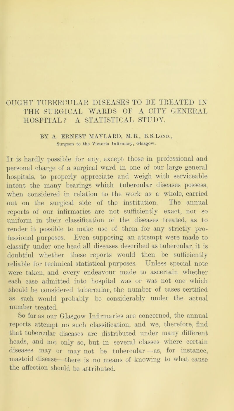 OUGHT TUBERCULAR DISEASES TO BE TREATED IN THE SURGICAL WARDS OE A CITY GENERAL HOSPITAL? A STATISTICAL STUDY. BY A. ERNEST MAYLARD, M.B., B.S.Lond., Surgeon to the Victoria Infirmary, Glasgow. It is hardly possible for any, except those in professional and personal charge of a surgical ward in one of our large general hospitals, to properly appreciate and weigh with serviceable intent the many bearings which tubercular diseases possess, when considered in relation to the work as a whole, carried out on the surgical side of the institution. The annual reports of our infirmaries are not sufficiently exact, nor so uniform in their classification of the diseases treated, as to render it possible to make use of them for any strictly pro- fessional purposes. Even supposing an attempt were made to classify under one head all diseases described as tubercular, it is doubtful whether these reports would then be sufficiently reliable for technical statistical purposes. Unless special note were taken, and every endeavour made to ascertain whether each case admitted into hospital was or was not one which should be considered tubercular, the number of cases certified as such would probably be considerably under the actual number treated. So far as our Glasgow Infirmaries are concerned, the annual reports attempt no such classification, and wTe, therefore, find that tubercular diseases are distributed under many different heads, and not only so, but in several classes where certain diseases may or may not be tubercular —as, for instance, mastoid disease—there is no means of knowing to what cause the affection should be attributed.