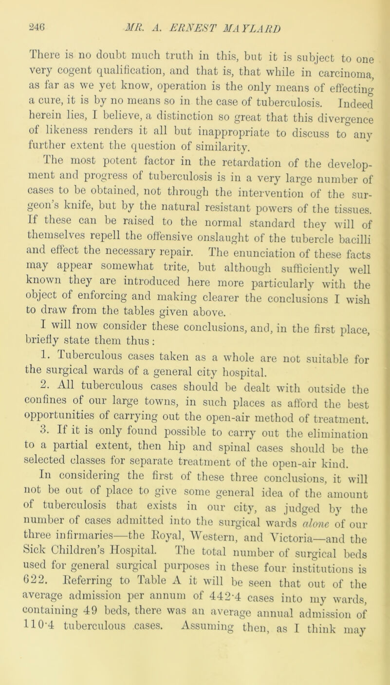 There is no doubt much truth in this, but it is subject to one very cogent qualification, and that is, that while in carcinoma, as far as we yet know, operation is the only means of effecting a cure, it is by no means so in the case of tuberculosis. Indeed herein lies, I believe, a distinction so great that this divergence of likeness renders it all but inappropriate to discuss to any further extent the question of similarity. The most potent factor in the retardation of the develop- ment and progress of tuberculosis is in a very large number of cases to be obtained, not through the intervention of the sur- geon’s knife, but by the natural resistant powers of the tissues. If these can be raised to the normal standard they will of themselves repell the offensive onslaught of the tubercle bacilli and effect the necessary repair. The enunciation of these facts may appear somewhat trite, but although sufficiently well known they are introduced here more particularly with the object of enforcing and making clearer the conclusions I wish to draw from the tables given above. I will now consider these conclusions, and, in the first place, briefly state them thus: 1. Tuberculous cases taken as a whole are not suitable for the surgical wards of a general city hospital. 2. All tuberculous cases should be dealt with outside the confines of our large towns, in such places as afford the best opportunities of carrying out the open-air method of treatment. 3. If it is only found possible to carry out the elimination to a partial extent, then hip and spinal cases should be the selected classes for separate treatment of the open-air kind. In considering the first of these three conclusions, it will not be out of place to give some general idea of the amount of tuberculosis that exists in our city, as judged by the number of cases admitted into the surgical wards alone of our three infirmaries—the Royal, Western, and Victoria—and the Sick Children’s Hospital. The total number of surgical beds used for general surgical purposes in these four institutions is 622. Referring to Table A it will be seen that out of the average admission per annum of 442A cases into my wards, containing 49 beds, there was an average annual admission of 110-4 tuberculous cases. Assuming then, as I think may