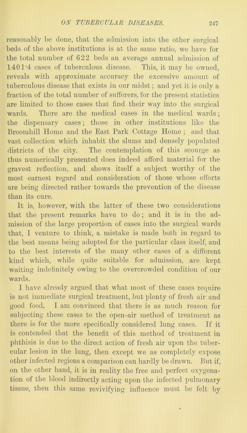 reasonably be done, that the admission into the other surgical beds of the above institutions is at the same ratio, vve have for the total number of 622 beds an average annual admission of 1401'4 cases of tuberculous disease. This, it may be owned, reveals with approximate accuracy the excessive amount of tuberculous disease that exists in our midst; and yet it is only a fraction of the total number of sufferers, for the present statistics are limited to those cases that find their way into the surgical wards. There are the medical cases in the medical wards; the dispensary cases; those in other institutions like the Broomliill Home and the East Park Cottage Home ; and that vast collection which inhabit the slums and densely populated districts of the city. The contemplation of this scourge as thus numerically presented does indeed afford material for the gravest reflection, and shows itself a subject worthy of the most earnest regard and consideration of those whose efforts are being directed rather towards the prevention of the disease than its cure. It is, however, with the latter of these two considerations that the present remarks have to do; and it is in the ad- mission of the large proportion of cases into the surgical wards that, I venture to think, a mistake is made both in regard to the best means being adopted for the particular class itself, and to the best interests of the many other cases of a different kind which, while quite suitable for admission, are kept waiting indefinitely owing to the overcrowded condition of our wards. I have already argued that what most of these cases require is not immediate surgical treatment, but plenty of fresh air and good food. I am convinced that there is as much reason for subjecting these cases to the open-air method of treatment as there is for the more specifically considered lung cases. If it is contended that the benefit of this method of treatment in phthisis is due to the direct action of fresh air upon the tuber- cular lesion in the lung, then except we as completely expose other infected regions a comparison can hardly be drawn. But if, on the other hand, it is in reality the free and perfect oxygena- tion of the blood indirectly acting upon the infected pulmonary tissue, then this same revivifying influence must be felt by