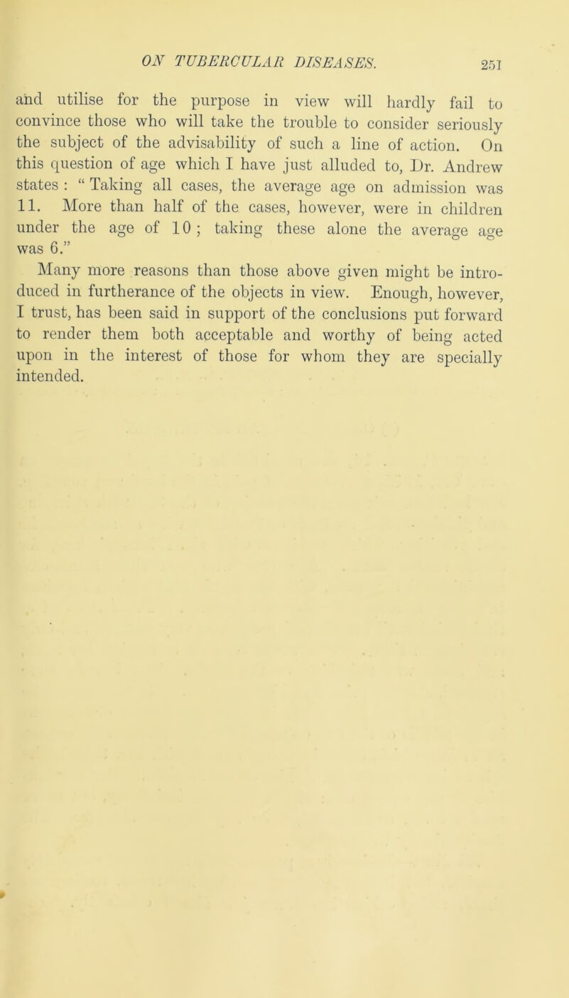 and utilise for the purpose in view will hardly fail to convince those who will take the trouble to consider seriously the subject of the advisability of such a line of action. On this question of age which I have just alluded to, Dr. Andrew states : “ Taking all cases, the average age on admission was 11. More than half of the cases, however, were in children under the age of 10; taking these alone the average age was 6.” Many more reasons than those above given might be intro- duced in furtherance of the objects in view. Enough, however, I trust, has been said in support of the conclusions put forward to render them both acceptable and worthy of being acted upon in the interest of those for whom they are specially intended.