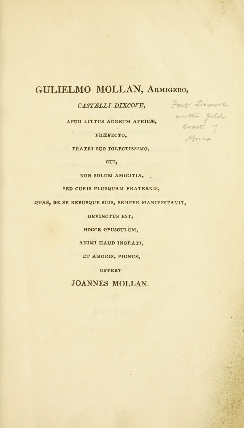 GULIELMO MOLLAN, Armigero, CASTELLI EIXCOFE. APUD LITTUS AUREUM AFRICiE £r» v*. y f c'VC.. PROFECTO FRATRI SUO DILECTISSIMO CUI NON SOLUM AMICITIA, SED CURIS PLUSQUAM FRATERNIS, QUAS, DE SE REBUSQUE SUIS, SEMPER MANIFESTAVIT, DEVINCTUS EST, HOCCE OPUSCULUM, ANIMI HAUD INGRATI, ET AMORIS, PIGNUS, OFFERT JOANNES MOLLAN