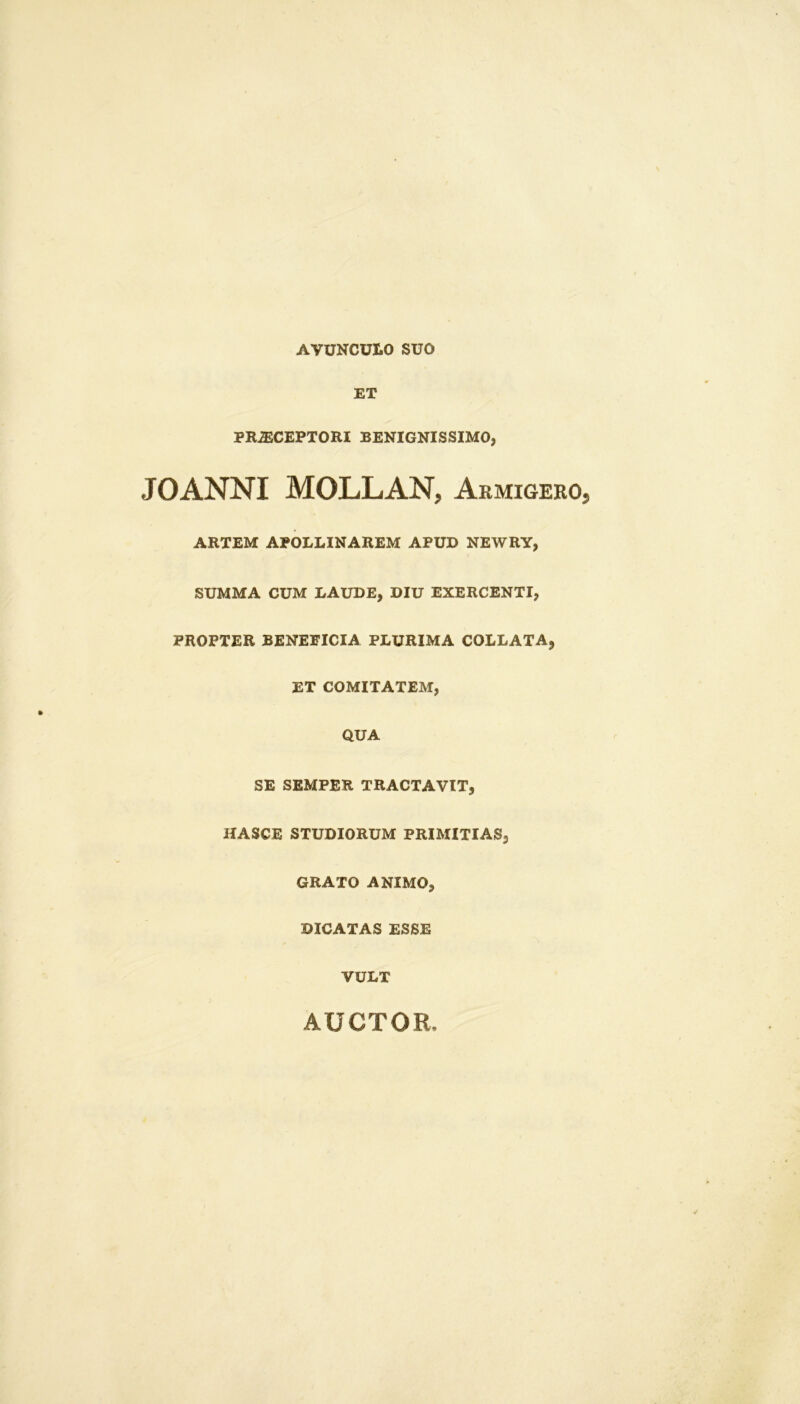 AVUNCULO SUO ET PRiECEPTORI BENIGNISSIMO, JOANNI MOLLAN, Armigero ARTEM APOLLINAREM APUD NEWRY, SUMMA CUM LAUDE, DIU EXERCENTI, PROPTER BENEFICIA PLURIMA COLLATA, ET COMITATEM, QUA SE SEMPER TRACTAVIT, HASCE STUDIORUM PRIMITIAS, GRATO ANIMO, DICATAS ESSE VULT AUCTOR.