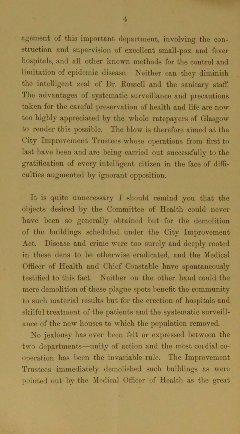 agement of this important department, involving the con- struction and supervision of excellent small-pox and fever hospitals, and all other known methods for the control and limitation of epidemic disease. Neither can they diminish the intelligent zeal of Dr. Russell and the sanitary staff. The advantages of systematic surveillance and precautions taken for the careful preservation of health and life are now too highly appreciated by the whole ratepayers of Glasgow to render this possible. The blow is therefore aimed at the City Improvement Trustees whose operations from first to last have been and are being carried out successfully to the gratification of every intelligent citizen in the face of diffi- culties augmented by ignorant opposition. It is quite unnecessary I should remind you that the objects desired by the Committee of Health could never have been so generally obtained but for the demolition of the buildings scheduled under the City Improvement Act. Disease and crime were too surely and deeply rooted in these dens to be otherwise eradicated, and the Medical Officer of Health and Chief Constable have spontaneously testified to this fact. Neither on the other hand could the mere demolition of these plague spots benefit the community to such material results but for the erection of hosj)itals and skilful treatment of the patients and the systematic surveill- ance of the new houses to which the population removed. No jealousy has ever been felt or expressed between the two departments—unity of action and the most cordial co- o[)eration has been the invariable rule. The Improvement Tnistees immediately demolished such buildings as were l>ointed out by the Medical Officer of Health as the great