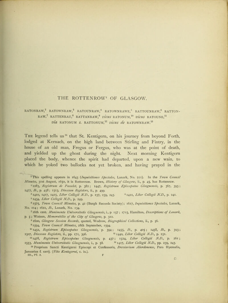 THE ROTTENROW1 OF GLASGOW. RATONRAW,2 RATOWNRAW,3 RATOUNRAW,4 RATOWNRAWE,5 RATTOUNRAW,6 RATTON- RAW,7 RATTENRAU,8 RATTAN RAW,9 VICUS RATONUM,10 vicUS RATOUNE,11 via RATONUM S. RATTONUM,12 vicUS de RATOWNRAW.13 The legend tells us14 that St. Kentigern, on his journey from beyond Forth, lodged at Kernach, on the high land between Stirling and Fintry, in the house of an old man, Fregus or Fergus, who was at the point of death, and yielded up the ghost during the night. Next morning Kentigern placed the body, whence the spirit had departed, upon a new wain, to which he yoked two bullocks not yet broken, and having prayed in the 1 This spelling appears in 1643 (Inquisitiones Sped ales, Lanark, No. 211). In the Town Coundl Minutes, 31st August, 1650, it is Rottonraw. Brown, History of Glasgow, ii., p. 45, has Rottenraw. 21283, Registrant de Passelet, p. 382 ; 1447, Registrant Episcopatas Glasguensis, p. 367, 393 ; 1477, lb., p. 458; 1513, Diocesan Registers, ii., p. 499. 31410, 1417, 1425, Liber Collegii N.D., p. 237, 239, 243. 4 1421, Liber Collegii N.D., p. 241. 51434, Liber Collegii N.D., p. 249. 6 1575, Town Council Mutates, p. 42 (Burgh Records Society); 1617, Inquisitiones Speciales, Lanark, No. 114; 1621, Lb., Lanark, No. 134. 716th cent. Munimenta Universitatis Glasguensis, i., p. 157; 1715, Hamilton, Descriptions of Lanark, p. s ; Watson, Memorabilia of the City of Glasgow, p. 322. 81600, Glasgow Session Records, quoted, Wodrow, Biographical Collections, ii., p. 56. 91594, Town Council Minutes, 28th September, 1594. 101452, Registrant Episcopatas Glasguensis, p. 394; 1455, lb., p. 405 ; 1458, lb., p. 393; 1507, Diocesan Registers, ii., pp. 171, 396. 11 1440, Liber Collegii N.D., p. 251. 121478, Registrum Episcopatus Glasguensis, p. 437; 1524, Liber Collegii N.D., p. 261; 1553, Munimenta Universitatis Glasguensis, i., p. 58. 131417, Liber Collegii N.D., pp. 239, 243. 14 Proprium Sancti Kentigerni Episcopi et Confessoris, Breviarium Aberdonense, Pars Hyemalis, Januarius f. xxvij. (Vila Kentegerni, c. ix.). ill., PT. 2. F C