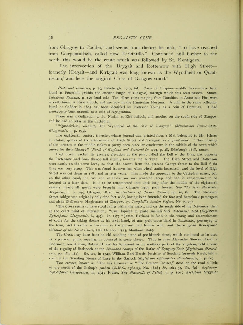 from Glasgow to Cadder,1 and seems from thence, he adds, “ to have reached from Cairpentollach, called now Kirkintillo.” Continued still further to the north, this would be the route which was followed by St. Kentigern. The intersection of the Drygait and Rottenrow with High Street— formerly Hiegait—and Kirkgait was long known as the Wyndheid or Ouad- rivium,2 and here the original Cross of Glasgow stood.3 1 Historical I?iquiries, p. 39, Edinburgh, 1707, fol. Coins of Crispina—middle brass—have been found at Petershill (within the ancient burgh of Glasgow), through which this road passed. Stuart, Caledonia Romana, p. 259 (2nd ed.) Ten silver coins ranging from Domitian to Antoninus Pius were recently found at Kirkintilloch, and are now in the Hunterian Museum. A coin in the same collection found at Cadder in 1803 has been identified by Professor Young as a coin of Domitian. It had erroneously been entered as a coin of Agrigentum. There was a dedication to St. Ninian at Kirkintilloch, and another on the south side of Glasgow, and he had an altar in the Cathedral. 2 “ Ouadrivium, vocatum, The Wyndheid of the citie of Glasgow ” (Munimenta Universitatis Glasguensis, i., p. 195). The eighteenth century traveller, whose journal was printed from a MS. belonging to Mr. Johnes of Hafod, speaks of the intersection of High Street and Trongait as a quadrimur. “This crossing of the streetes in the middle makes a pretty open place or quadrimur, in the middle of the town which serves for their Change” {North of England and Scotland in 1704, p. 48, Edinburgh 1818, i2mo). High Street reached its greatest elevation at the point called the Bell o’ the Brae, just opposite the Rottenrow, and from thence fell slightly towards the Kirkgait. The High Street and Rottenrow were nearly on the same level, so that the ascent from the present George Street to the Bell o’ the Brae was very steep. This was found inconvenient when wheel traffic increased; and the level of High Street was cut down in 1783 and in later years. This made the approach to the Cathedral easier, but, on the other hand, the east end of Rottenrow was rendered steep, and had in consequence to be lowered at a later date. It is to be remembered that until long after the middle of the eighteenth century nearly all goods were brought into Glasgow upon pack horses. See The Scots Mechanics Magazine, i., p. 295, Glasgow, 1825 ; Recollections of fames Turner, pp. 10, 84. The Stockwell Street bridge was originally only nine feet wide, having been intended for foot and horseback passengers and sleds (Pollock v. Magistrates of Glasgow, 17, Campbell's Session Papers, No. 71-75). 3 The Cross seems to have stood rather within the ambit, and on the south side of the Rottenrow, than at the exact point of intersection; “Crux lapidea ex parte australi Vici Ratonum,” 1497 (Registrum Episcopatus Glasguensis, ii., 495). In 1575 “James Rankene is fund in the wrang and amerceiament of court for the taking downe at his awin hand, of ane greit croce hand in Rattonraw, pertenyng to the toun, and thairfore is becumin in the prouest and baillies will; and dwme gevin thairupone” (.Minute of the Head Court, nth October, 1575, Maitland Club). The Cross may have been an old standing stone of pre-historic times, which continued to be used as a place of public meeting, as occurred in some places. Thus in 1380 Alexander Steward, Lord of Badenoch, son of King Robert II. and his lieutenant in the northern parts of the kingdom, held a court of the regality of Badenoch at the Standand Stanys of the Rathe of Kyngucy Estir (Regis trum Moravi- ense, pp. 183, 184). So, too, in 1349, William, Earl Rossie, Justiciar of Scotland be-north Forth, held a court at the Standing Stones of Rane in the Garioch (Registrum Episcopatus Aberdonensis, i., p. 80). Two crosses, known as “The tua Crosses” or “The Brether Crosses,” stood on the road a little to the north of the Bishop’s garden (R.M.S., 1580-93, No. 1808; lb., 1620-33, No. 828; Registrum Episcopatus Glasguensis, ii., 434; P'raser, The Maxwells of Pollok, i., p. 180; Archibald Heygaifs