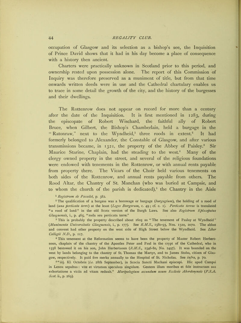 occupation of Glasgow and its selection as a bishop’s see, the Inquisition of Prince David shows that it had in his day become a place of consequence with a history then ancient. Charters were practically unknown in Scotland prior to this period, and ownership rested upon possession alone. The report of this Commission of Inquiry was therefore preserved as a muniment of title, but from that time onwards written deeds were in use and the Cathedral chartulary enables us to trace in some detail the growth of the city, and the history of the burgesses and their dwellings. The Rottenrow does not appear on record for more than a century after the date of the Inquisition. It is first mentioned in 1283, during the episcopate of Robert Wischard, the faithful ally of Robert Bruce, when Gilbert, the Bishop’s Chamberlain, held a burgage in the “ Ratonraw,” next to the Wyndheid,1 three roods in extent.2 It had formerly belonged to Alexander, the Constable of Glasgow, and after various transmissions became, in 1321, the property of the Abbey of Paisley.3 Sir Maurice Starine, Chaplain, had the steading to the west.4 Many of the clergy owned property in the street, and several of the religious foundations were endowed with tenements in the Rottenrow, or with annual rents payable from property there. The Vicars of the Choir held various tenements on both sides of the Rottenrow, and annual rents payable from others. The Rood Altar, the Chantry of St. Manchan (who was buried at Campsie, and to whom the church of the parish is dedicated),5 the Chantry in the Aisle 1 Registrum de Passelet, p. 382. 2 The qualification of a burgess was a borowage or burgage (burgagium), the holding of a rood of land (una perticata terre') at the least (Leges Burgorum, c. 49 ; cf. c. x). Perticata terrae is translated “a rood of land” in the old Scots version of the Burgh Laws. See also Registrum Episcopatus Glasguensis, i., p. 465, “roda seu perticata terre.” 3 This is probably the property described about 1605 as “The tenement of Paslay at Wyndheid” {Munimenta Universitatis Glasguensis, i., p. 177). See R.M.S., 1580-93, Nos. 1320, 2070. The abbot and convent had other property on the west side of High Street below the Wyndheid. See Liber Collegii N.D., p. 117. 4 This tenement at the Reformation seems to have been the property of Master Robert Herbert- soun, chaplain of the chantry of the Apostles Peter and Paul in the crypt of the Cathedral, who in 1558 bestowed it on his son, John Herbertsoun {R.M.S., 1546-80, No. 2497). It was bounded on the west by lands belonging to the chantry of St. Thomas the Martyr, and to James Stobo, citizen of Glas- gow, respectively. It paid five rnerks annually to the Hospital of St. Nicholas. See infra, p. 70. 6“iiij. Kl. Octobris (i.e. 28th September), in Scocia Sancti Machani episcopi. Hie apud Carnpsi in Lenox sepultus : vite et virtutum speculum singulare. Gentem illam moribus et fide instructam sua exhortatione a viciis ad vitam reduxit.” Martyologium secundum usum Ecclesie Aberdonensis (P.S.A. Scot, ii., p. 269).