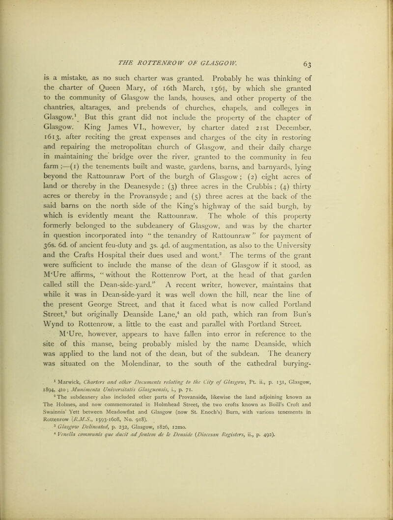 is a mistake, as no such charter was granted. Probably he was thinking of the charter of Queen Mary, of 16th March, 1564, by which she granted to the community of Glasgow the lands, houses, and other property of the chantries, altarages, and prebends of churches, chapels, and colleges in Glasgow.1 But this grant did not include the property of the chapter of Glasgow. King James VI., however, by charter dated 21st December, 1613, after reciting the great expenses and charges of the city in restoring and repairing the metropolitan church of Glasgow, and their daily charge in maintaining the bridge over the river, granted to the community in feu farm ;—(1) the tenements built and waste, gardens, barns, and barnyards, lying beyond the Rattounraw Port of the burgh of Glasgow; (2) eight acres of land or thereby in the Deanesyde ; (3) three acres in the Crubbis ; (4) thirty acres or thereby in the Provansyde ; and (5) three acres at the back of the said barns on the north side of the King’s highway of the said burgh, by which is evidently meant the Rattounraw. The whole of this property formerly belonged to the subdeanery of Glasgow, and was by the charter in question incorporated into “ the tenandry of Rattounraw ” for payment of 36s. 6d. of ancient feu-duty and 3s. 4d. of augmentation, as also to the University and the Crafts Hospital their dues used and wont.2 The terms of the grant were sufficient to include the manse of the dean of Glasgow if it stood, as MTJre affirms, “without the Rottenrow Port, at the head of that garden called still the Dean-side-yard.” A recent writer, however, maintains that while it was in Dean-side-yard it was well down the hill, near the line of the present George Street, and that it faced what is now called Portland Street,3 but originally Deanside Lane,4 an old path, which ran from Bun’s Wynd to Rottenrow, a little to the east and parallel with Portland Street. M‘Ure, however, appears to have fallen into error in reference to the site of this manse, being probably misled by the name Deanside, which was applied to the land not of the dean, but of the subdean. The deanery was situated on the Molendinar, to the south of the cathedral burying- 1 Marwick, Charters and other Documejits relating to the City of Glasgow, Pt. ii., p. 131, Glasgow, 1894, 4to ; Munimenta Universitatis Glasguensis, i., p. 71. 2 The subdeanery also included other parts of Provanside, likewise the land adjoining known as The Holmes, and now commemorated in Holmhead Street, the two crofts known as Boill’s Croft and Swainnis’ Yett between Meadowflat and Glasgow (now St. Enoch’s) Burn, with various tenements in Rottenrow (R.M.S., 1593-1608, No. 918). 3 Glasgow Delineated, p. 232, Glasgow, 1826, i2mo. 4 Venella communis que ducit ad fontem de le Denside (Diocesan Registers, ii., p. 492).